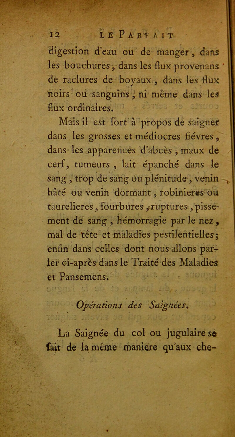 digestion d’eau ou de manger, dans les bouchures, dans les flux provenans de raclures de boyaux, dans les flux noirs ou sanguins, ni meme dans les flux ordinaires. Mais il est fort a propos de saignef dans les grosses et mediocres fievres , dans les apparences d’abces , maux de cerf, tumeurs , lait epanche dans le sang, trop de sang ou plenitude, venin hate ou venin dormant., robinieres ou taurelieres, fourbures, ruptures, pisse- ment de sang , hemorragie par le nez, mal de tete et maladies pestilentielles; enfin dans celles dont nous allons par- ier ci-apres dans le Traite des Maladies et Pansemens. Operatioris des Saignees, La Saignee du coi ou jugulairese f4t de lameme maniere quaux che-