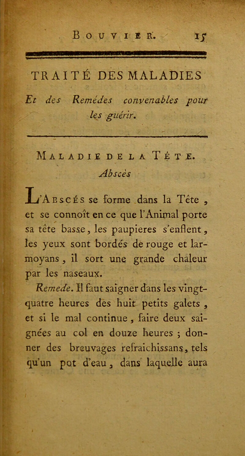 trait£ desmaladies Et des Remedes convenables pour les guerir. Maladie de la Tete. Absces L’Aesces se forme dans la Tete 3 et se connoit en ce que FAnimal porte sa tete basse, les paupieres s’enflent, les yeux sont bordes de rouge et lar- moyans, il sort une grande chaleur par les naseaux. Remede. II faut saigner dans les vingt- quatre heures des huit petits galets , et si le mal continue , faire deux sai- gnees au coi en douze heures ; don- ner des breuvages refraichissans, tels