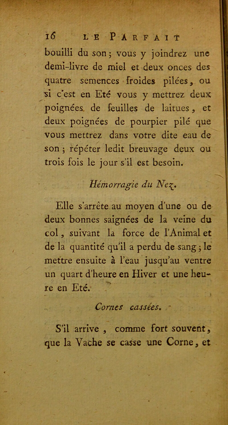 bouilli du son; vous y joindrez une demi-livre de miel et deux onces des quatre semences froides pilees, ou •si c’est en Ete vous y mettrez deux poignees de feuilles de laitues, et deux poignees de pourpier pile que vous mettrez dans votre dite eau de son; repeter ledit breuvage deux ou trois fois le jour s’il est besoin. Hemorragie du Ne Elie sarrete au moyen d’une ou de deux bonnes saignees de ia veine du coi, suivant la force de 1’Animal et de la quantite qu’il a perdu de sang; le mettre ensuite a l’eau jusquau ventre un quart d’heure en Hiver et une heu- re en Ete. Cornes casse.es. S’il arrive , comme fort souvent, que la Vache se casse une Corne, et