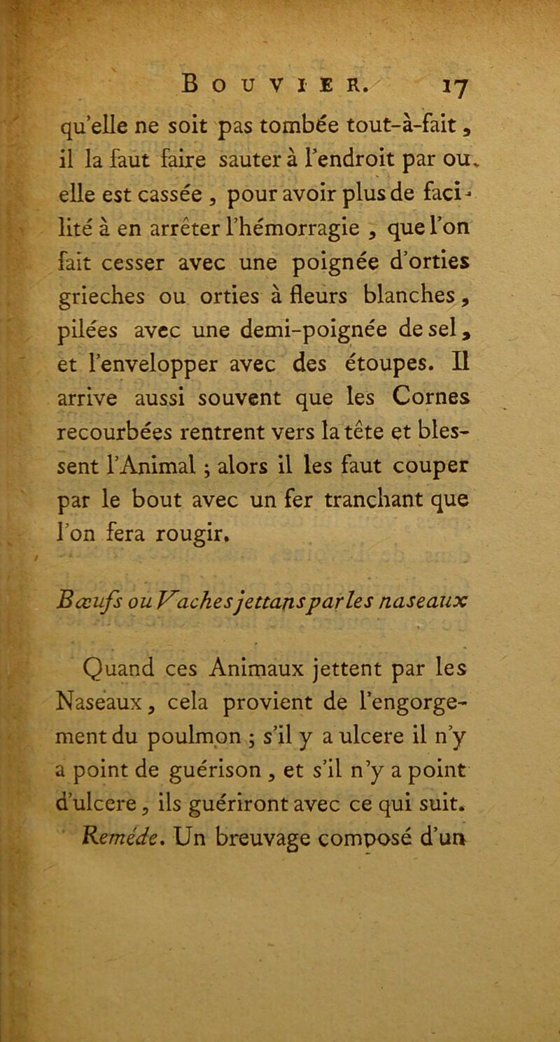 quelle ne soit pas tombee tout-a-fait, il la faut faire sautera 1’endroit par ou. elle est cassee , pour avoir plus de faci- lite a en arreter 1’hemorragie , quel’on fait cesser avec une poignee d’orties grieches ou orties a fleurs blanches, pilees avec une demi-poignee desel, et 1’envelopper avec des etoupes. II arrive aussi souvent que les Cornes recourbees rentrent vers la tete et bles- sent TAnimal; alors il les faut couper par le bout avec un fer tranchant que l7on fera rougir. Bceufs ou Vachesjettarisparies naseaux Quand ces Animaux jettent par les Naseaux, cela provient de Tengorge- mentdu poulmon ; s’il y a ulcere il ny a point de guerison , et s’il n’y a point dulcere5 iis gueriront avec ce qui suit» Remede. Un breuvage compose d’un