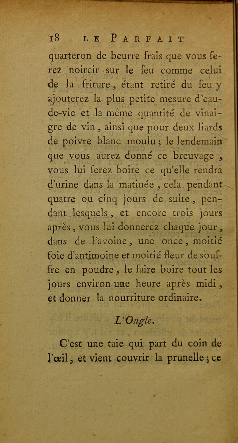 quarteron de beurre frais que vous fe- rez noircir sur le feu comme celui de la friture, etant retire du feu y ajouterez la plus petite mesure d’eau- de-vie et la meme quantite de vinai- gre de vin, ainsi que pour deux liards de poivre blanc moulu; le lendemain que vous aurez donne ce breuvage 3 • • * . / • \ i. . , ... ' - vous lui ferez boire ce qu’elle rendra durine dans la matinee , cela pendant quatre ou cinq jours de suite, pen- dant lesquels, et encore trois jours apres, vous lui donnerez chaque jour, dans de 1’avoine, une once, moitie foie d’antimoine et moitie fleur de souf- fre en poudre, le faire boire tout les jours environ une heure apres midi, et donner la nourriture ordinaire. VOngle. C’est une taie qui part du coin de l’ceil3 et vient couvrir la pruneUejce
