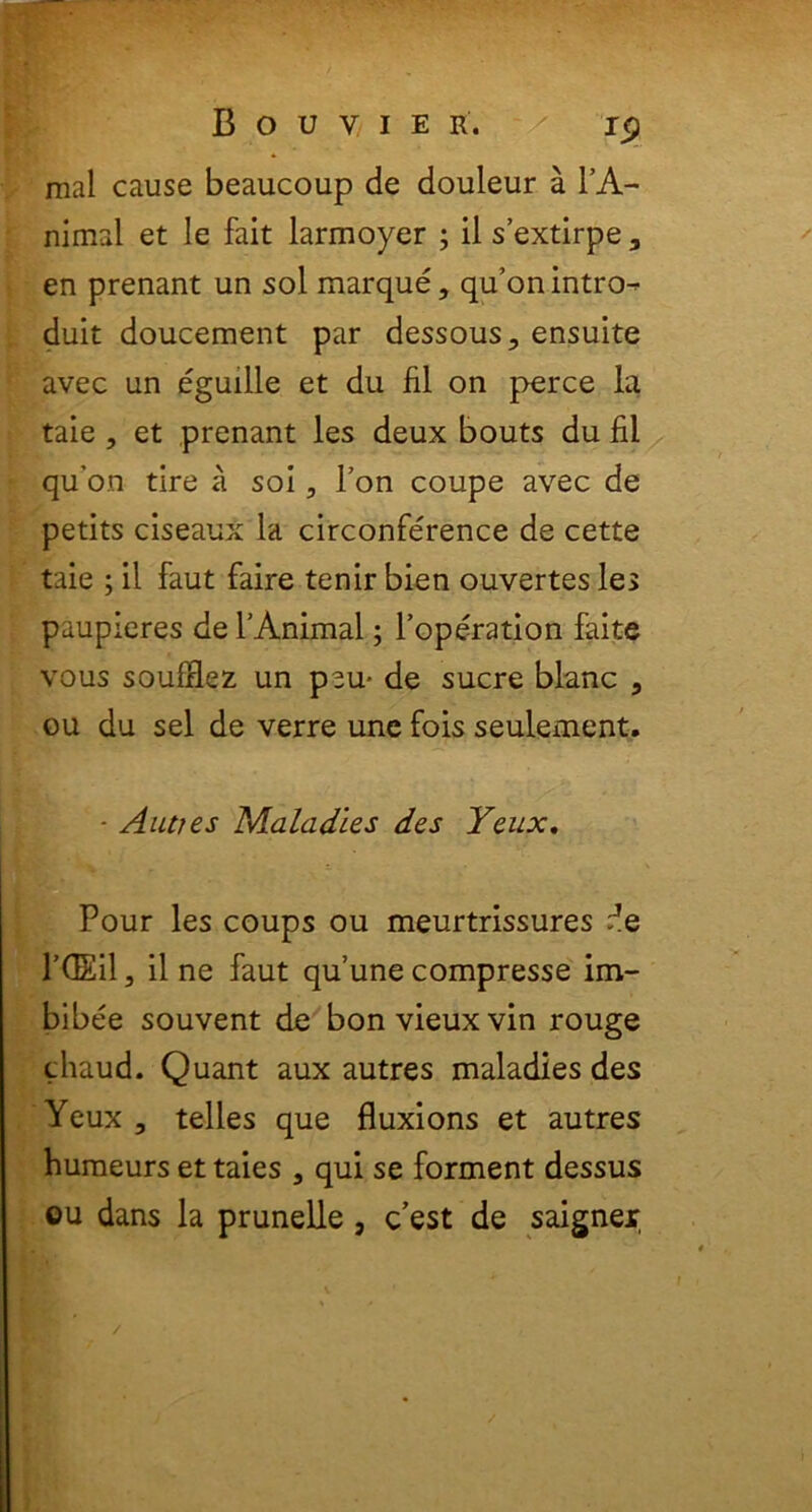 mal cause beaucoup de douleur a IA.- nimal et le fait larmoyer ; il sextirpe3 en prenant un sol marque, qu’on intro- duit doucement par dessous, ensuite avec un eguille et du fil on perce la taie , et prenant les deux bouts du fil qu’on tire a soi, l’on coupe avec de petits ciseaux la circonference de cette taie ; il faut faire tenir bien ouvertes les paupieres de f Animal; 1’operation faite vous soufflez un p^u- de suere blanc , ou du sel de verre une fois seulexnent. - Auties Maladles des Yeux. Pour les coups ou meurtrissures de 1’dEil, il ne faut quunecompresse im- bibee souvent de bonvieuxvin rouge thaud. Quant aux autres maladies des Yeux 3 telles que fluxions et autres humeurs et taies 5 qui se forment dessus ou dans la prunelle , cest de saigner