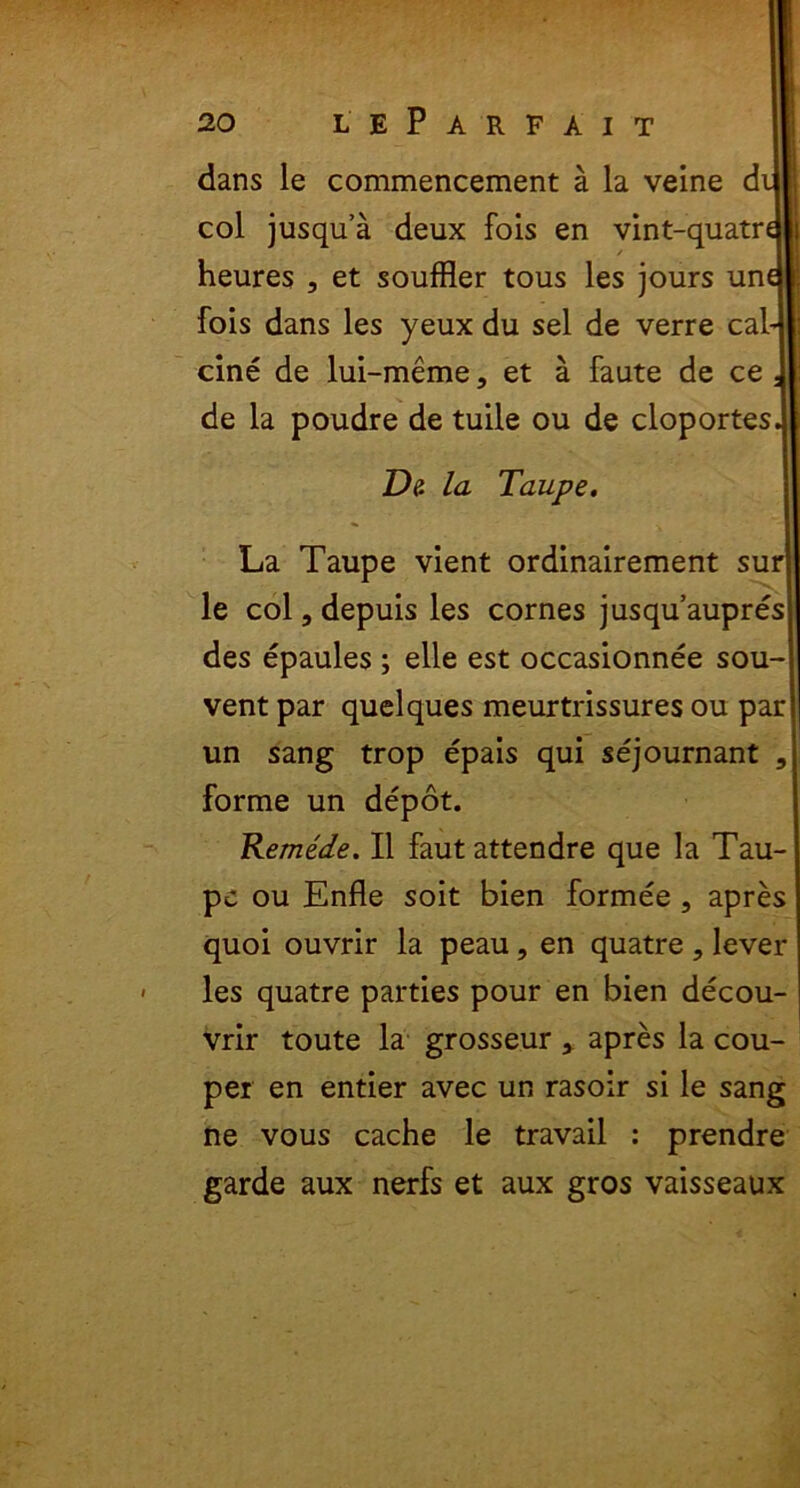 dans le commencement a la veine d coi jusqua deux fois en vint-quatr heures , et souffler tous les jours un fois dans les yeux du sel de verre cal- cine de lui-meme, et a faute de ce de la poudre de tuile ou de cloportes De. la Taupe. La Taupe vient ordinairement sur le coi, depuis les cornes jusquaupres des epaules ; elle est occasionnee sou- vent par quelques meurtrissures ou par un sang trop epais qui sejournant 3 forme un depot. Remede. II faut attendre que la Tau- pe ou Enfle soit bien formee , apres quoi ouvrir la peau, en quatre , lever les quatre parties pour en bien decou- vrir toute la grosseur , apres la cou- per en entier avec un rasoir si le sang ne vous cache le travail : prendre garde aux nerfs et aux gros vaisseaux
