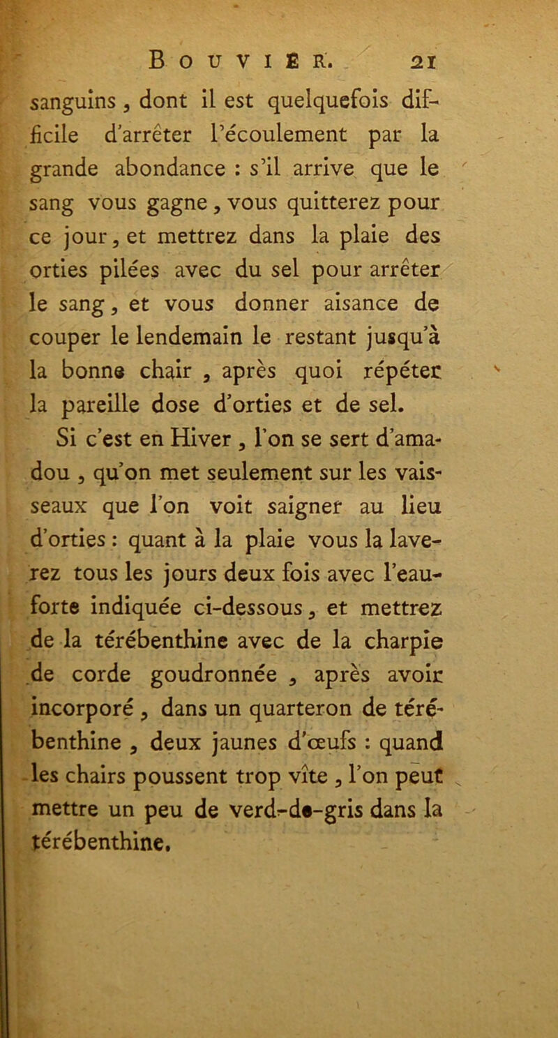 sanguins , dont il est quelquefois dif- ficile darreter Pecoulement par la grande abondance : s’il arrive que le sang vous gagne , vous quitterez pour ce jour,et mettrez dans la plaie des orties pilees avec du sel pour arreter le sang, et vous donner aisance de couper le lendemain le restant jusqua la bonne chair , apres quoi repeter la pareille dose d’orties et de sel. Si c’est en Hiver , 1’on se sert dama- dou , quon met seulement sur les vais- seaux que l’on voit saigner au lieu d’orties : quant a la plaie vous la lave- rez tous les jours deux fois avec l’eau- forte indiquee ci-dessous, et mettrez de la terebenthine avec de la charpie de corde goudronnee 3 apres avoir incorpore , dans un quarteron de tere- benthine , deux jaunes d’ceufs : quand les chairs poussent trop vite 5 l’on peut x mettre un peu de verd^d*-gris dans la terebenthine.