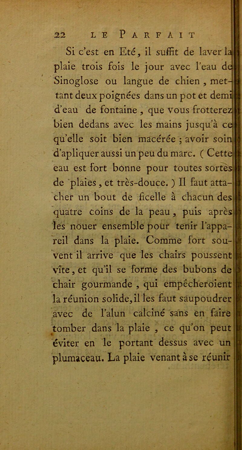 Si cest en Ete, il suffit de laver la plaie trois fois le jour avec l’eau de Sinoglose ou langue de chien , met- tant deuxpoignees dans un pot et demi d’eau de fontaine , que vous frotterez bien dedans avec les mains jusqu’a ce quelle soit bien maceree ; avoir soin d’apliquer aussi un peu du mare. ( Cette eau est fort bonne pour toutes sortes de plaies, et tres-douce.) II faut atta- cher un bout de ficelle a chacun des quatre coins de la peau, puis apres les nouer ensemble pour tenir l’appa- reil dans la plaie. Comme fort sou- vent il arrive que les chairs poussent vite, et qu’il se forme des bubons de chair gourmande , qui empecheroient la reunion solide, il les faut saupoudrer avec de 1’alun caicine sans en faire tomber dans la plaie , ce qu’on peut eviter en le portant dessus avec un plumaceau. La plaie venantase reunir