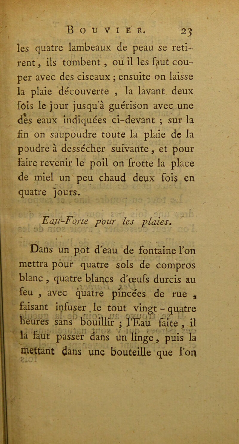 25 les quatre lambeaux de peau se reti- rent, iis tombent, ou il les faut cou- per avec des ciseaux ; ensuite on laisse la plaie decouverte , la lavant deux Ibis le jour jusqua guerison avec une des eaux indiquees ci-devant ; sur la fin on saupoudre toute la plaie de la poudre a dessecher suivante, et pour faire revenir le poil on frotte la place de miel un peu chaud deux fois en quatre jours.  * ' * • _ ■ .... f Eau-Forte pour les piales. Dans un pot d’eau de fontaine l’on mettra pour quatre sols de compros blanc , quatre blancs d’ceufs durcis au *. iL * ■ feu , avec quatre pincees de rue 4 faisant infuser . le tout vingt - quatre heures sans bouillir i l’Eau faite , ii la faut passer dans un linge, puis Ia mettant dans une bouteille que l’on