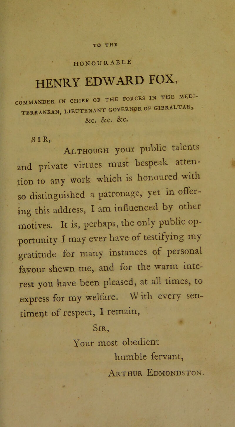 honourable HENRY EDWARD FOX, COMMANDER IN CHIEF OF THE FORCES IN THE MED1- TERRANEAN, LIEUTENANT GOVERNOR of GIBRALTAR, &c. See. &c. SIR, Although your public talents and private virtues must bespeak atten- tion to any work which is honoured with so distinguished a patronage, yet in offer- ing this address, I am influenced by other motives. It is, perhaps, the only public op- portunity I may ever have of testifying m\ gratitude for many instances of personal favour shewn me, and for the warm mte- rest you have been pleased, at all times, to express for my welfare. W ith every sen- timent of respect, 1 remain, Sir, Your most obedient humble fervant, Arthur Edmondston.