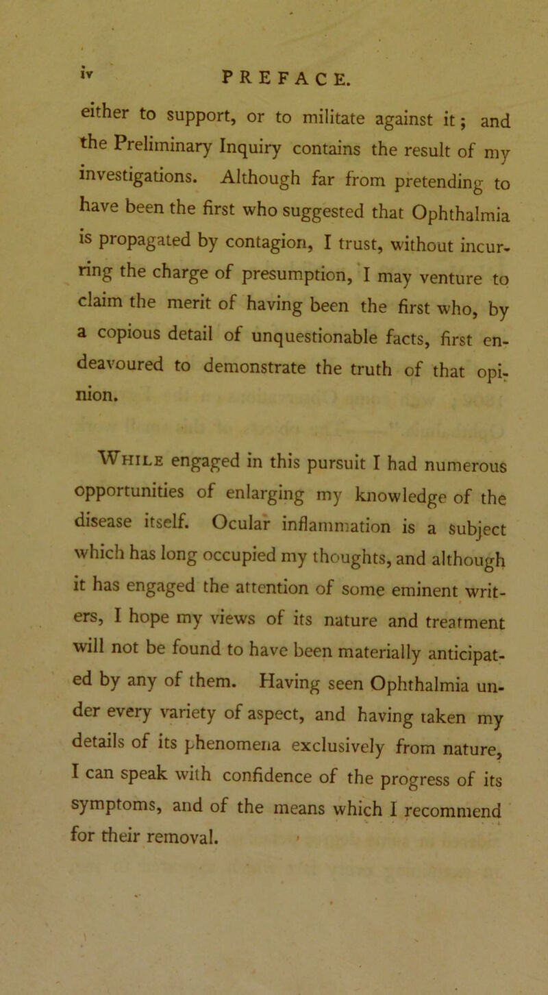 either to support, or to militate against it; and the Preliminary Inquiry contains the result of my investigations. Although far from pretending to have been the first who suggested that Ophthalmia is propagated by contagion, I trust, without incur- ring the charge of presumption, I may venture to claim the merit of having been the first who, by a copious detail of unquestionable facts, first en- deavoured to demonstrate the truth of that opi- nion. While engaged in this pursuit I had numerous opportunities of enlarging my knowledge of the disease itself. Ocular inflammation is a Subject which has long occupied my thoughts, and although it has engaged the attention of some eminent writ- ers, I hope my views of its nature and treatment will not be found to have been materially anticipat- ed by any of them. Having seen Ophthalmia un- der every variety of aspect, and having taken my details of its phenomena exclusively from nature, I can speak with confidence of the progress of its symptoms, and of the means which I recommend for their removal.