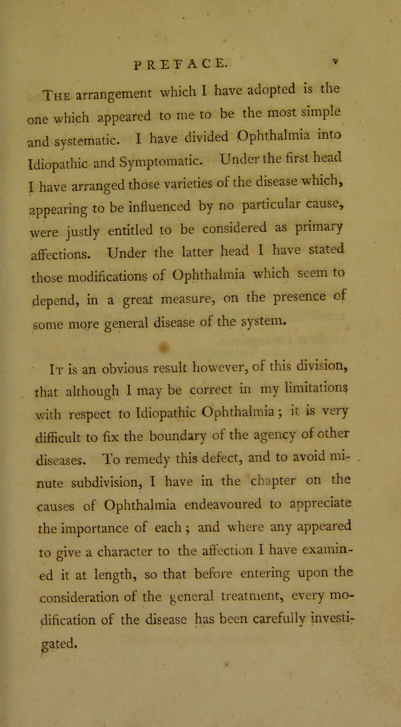 The arrangement which I have adopted is the one which appeared to me to be the most simple and systematic. I have divided Ophthalmia into Idiopathic and Symptomatic. Under the first head I have arranged those varieties of the disease which, appearing to be influenced by no particular cause, were justly entitled to be considered as primary affections. Under the latter head I have stated those modifications of Ophthalmia which seem to depend, in a great measure, on the presence of some more general disease of the system. It is an obvious result however, of this division, that although 1 may be correct in my limitations with respect to Idiopathic Ophthalmia *, it is very difficult to fix the boundary of the agency of other diseases. To remedy this defect, and to avoid mi- nute subdivision, I have in the chapter on the causes of Ophthalmia endeavoured to appreciate the importance of each; and where any appeared to give a character to the affection I have examin- ed it at length, so that before entering upon the consideration of the general treatment, every mo- dification of the disease has been carefully investi- gated.