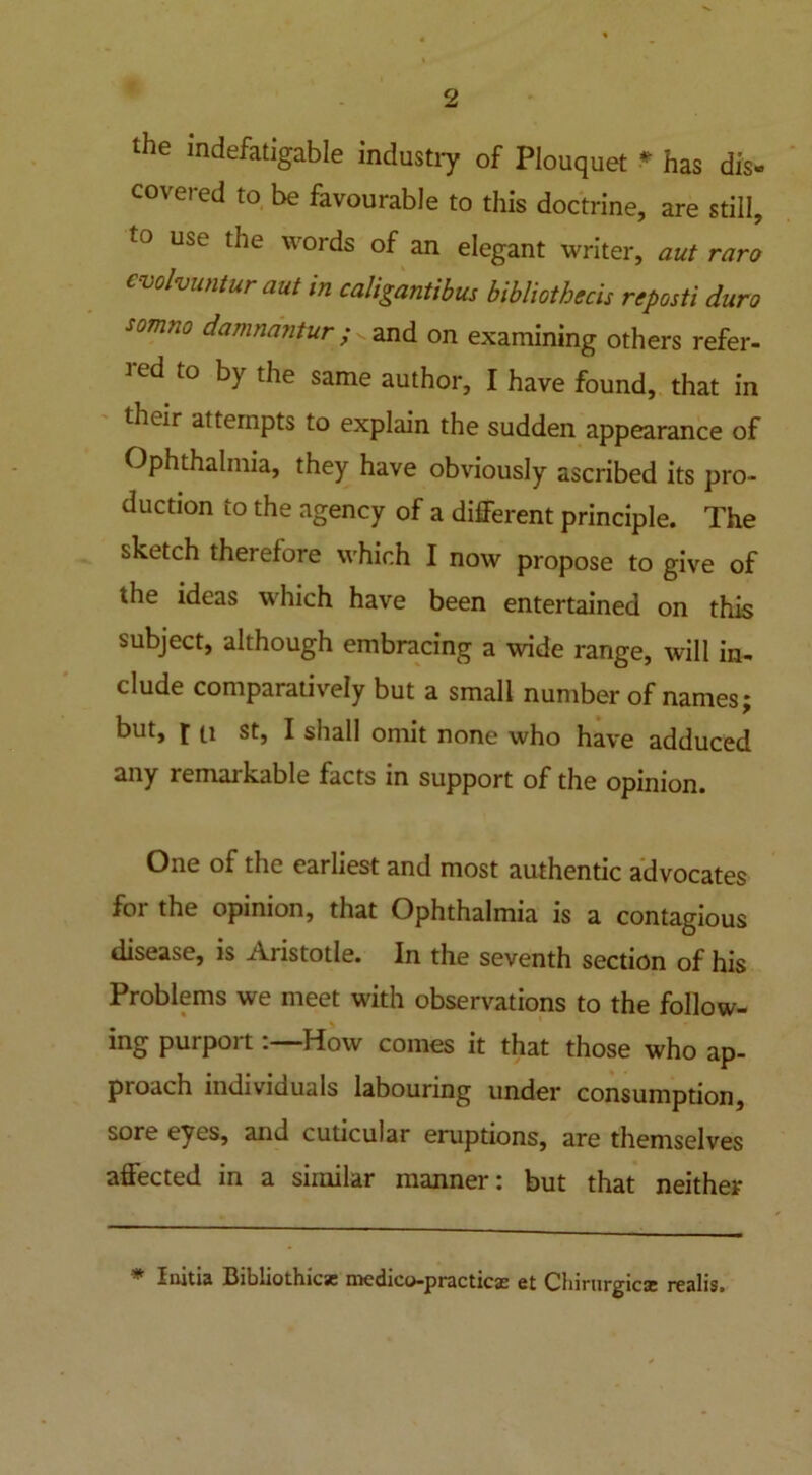 the indefatigable industry of Plouquet * has dis- co\eied to be favourable to this doctrine, are still, to use words of an elegant writer, aut raro cvolvuntur aut in caligantibus bibliotbecis reposti duro somno damnantur; and on examining others refer- led to by the same author, I have found, that in thtir attempts to explain the sudden appearance of Ophthalmia, they have obviously ascribed its pro- duction to the agency of a different principle. The sketch therefore which I now propose to give of the ideas which have been entertained on this subject, although embracing a wide range, will in- clude comparatively but a small number of names; but, i u st, I shall omit none who have adduced any remarkable facts in support of the opinion. One of the earliest and most authentic advocates for the opinion, that Ophthalmia is a contagious disease, is Aristotle. In the seventh section of his Problems we meet with observations to the follow- ing purportHow comes it that those who ap- pioach individuals labouring under consumption, sore eyes, and cuticular eruptions, are themselves affected in a similar manner: but that neither * Initia Bibliothicsc medico-practicse et Chirurgics realis.