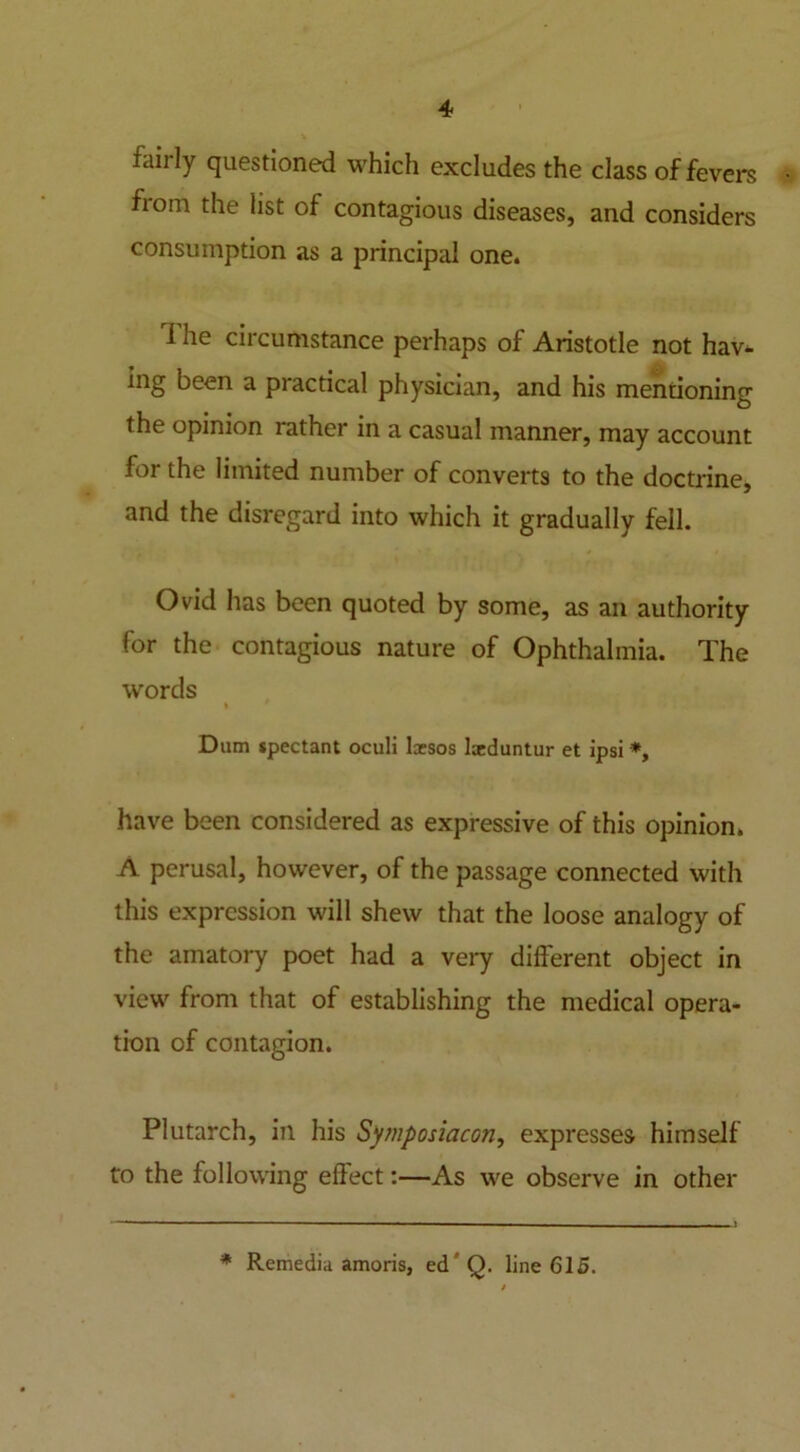 faiily questioned which excludes the class of fevers from the list of contagious diseases, and considers consumption as a principal one. 1 he circumstance perhaps of Aristotle not hav- ing been a practical physician, and his mentioning the opinion lather in a casual manner, may account for the limited number of converts to the doctrine, and the disregard into which it gradually fell. Ovid has been quoted by some, as an authority for the contagious nature of Ophthalmia. The words I * Dtim jpectant oculi lcesos laeduntur et ipsi *, have been considered as expressive of this opinion. A perusal, however, of the passage connected with this expression will shew that the loose analogy of the amatory poet had a very different object in view from that of establishing the medical opera- tion of contagion. Plutarch, in his Symposiacon, expresses himself to the following effect:—As we observe in other * Remedia amoris, ed'Q. line 615.