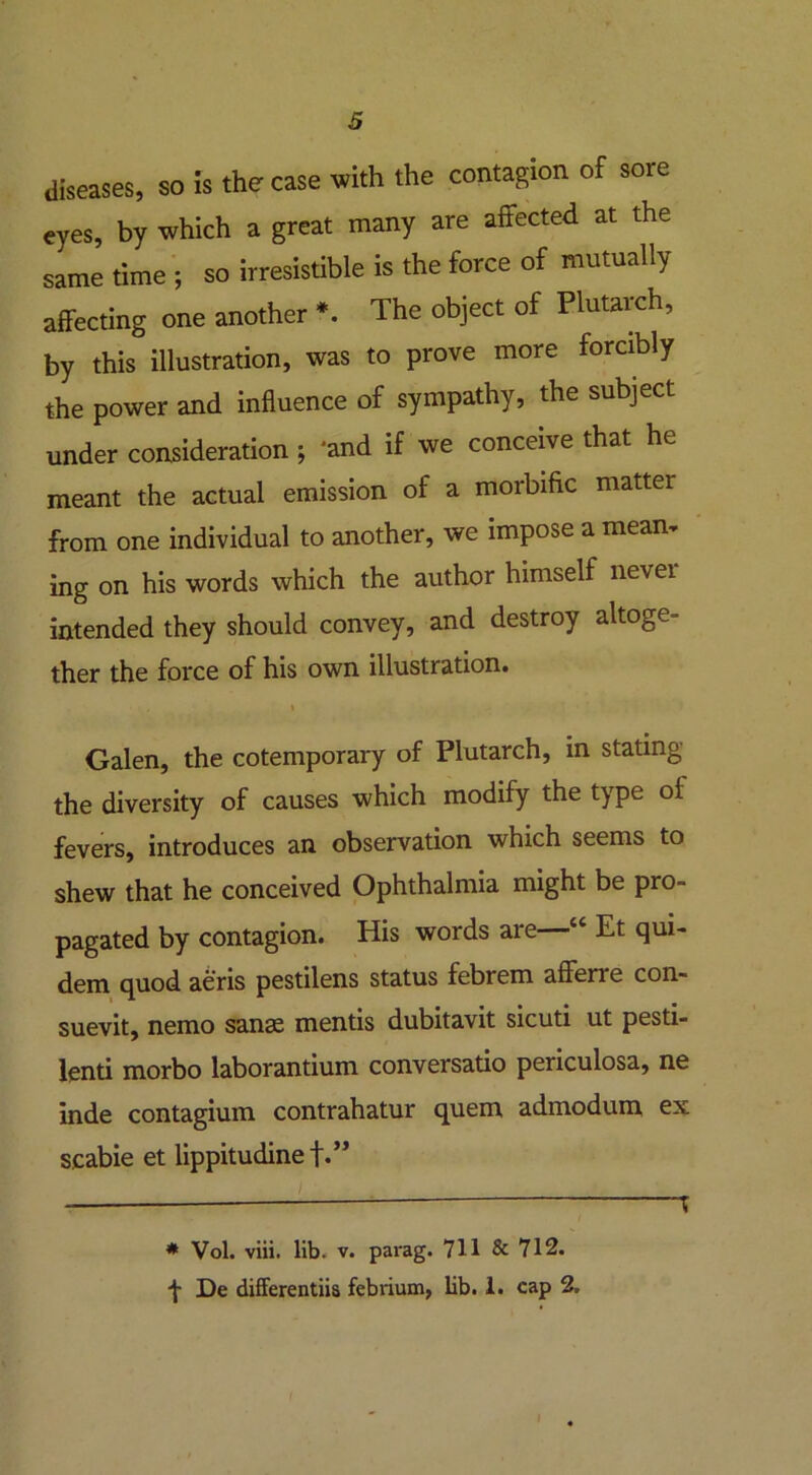 diseases, so is the case with the contagion of sore eyes, by which a great many are affected at the same time ; so irresistible is the force of mutually affecting one another *. The object of Plutarch, by this illustration, was to prove more forcibly the power and influence of sympathy, the subject under consideration ; 'and if we conceive that he meant the actual emission of a morbific matter from one individual to another, we impose a mean, ing on his words which the author himself never- intended they should convey, and destroy altoge- ther the force of his own illustration. , i Galen, the cotemporary of Plutarch, in stating the diversity of causes which modify the type of fevers, introduces an observation which seems to shew that he conceived Ophthalmia might be pro- pagated by contagion. His words are ■“ Et qui- dem quod aeris pestilens status febrem afferre con- suevit, nemo sanae mentis dubitavit sicuti ut pesti- lenti morbo laborantium conversatio periculosa, ne inde contagium contrahatur quern admodum ex scabie et lippitudine f.” * Vol. viii. lib. v. parag. 711 & 712. f De differentiis febrium, lib. 1. cap 2.