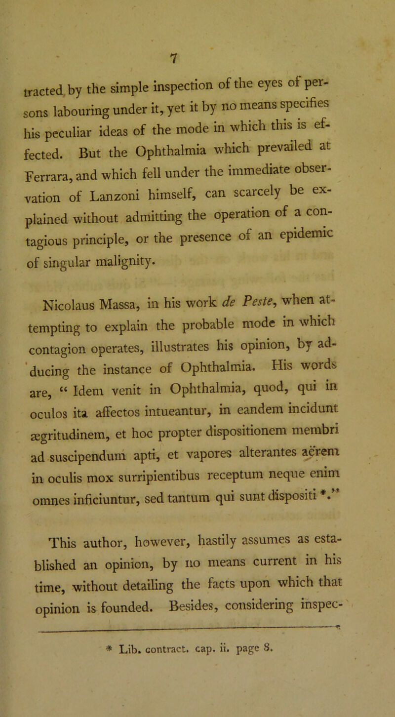 tracted by the simple inspection of the eyes of per- sons labouring under it, yet it by no means specifies his peculiar ideas of the mode in which this is ef- fected. But the Ophthalmia which prevailed at Ferrara, and which fell under the immediate obser- vation of Lanzoni himself, can scarcely be ex- plained without admitting the operation of a con- tagious principle, or the presence of an epidemic of singular malignity. Nicolaus Massa, in his work de Peste, when at- tempting to explain the probable mode in which contagion operates, illustrates his opinion, by ad- ducing the instance of Ophthalmia. His words are, “ Idem venit in Ophthalmia, quod, qui in oculos ita affectos intueantur, in eandem incidunt Eegritudinem, et hoc propter dispositionem membri ad suscipendum apti, et vapores alterantes aerem in oculis mox surripientibus receptum neque enim omnes inficiuntur, sed tantum qui sunt dispositi *. This author, however, hastily assumes as esta- blished an opinion, by no means current in his time, without detailing the facts upon which that opinion is founded. Besides, considering inspec- * Lib. contract, cap. ii. page 8.