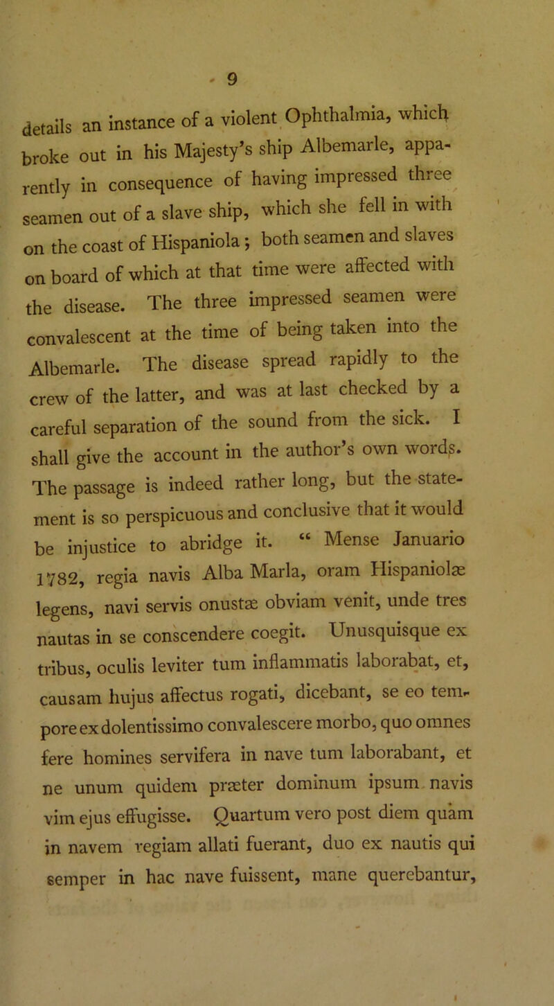 details an instance of a violent Ophthalmia, which broke out in his Majesty’s ship Albemarle, appa- rently in consequence of having impressed three seamen out of a slave ship, which she fell in with on the coast of Hispaniola; both seamen and slaves onboard of which at that time were affected with the disease. The three impressed seamen were convalescent at the time of being taken into the Albemarle. The disease spread rapidly to the crew of the latter, and was at last checked by a careful separation of the sound from the sick. I shall give the account in the author’s own words. The passage is indeed rather long, but the state- ment is so perspicuous and conclusive that it would be injustice to abridge it. “ Mense Januario 1Y82, regia navis Alba Marla, oram Hispaniolae legens, navi servis onustas obviam venit, unde ties nautas in se conscendere coegit. IJnusquisque ex tribus, oculis leviter turn inflammatis laborabat, et, causam hujus affectus rogati, dicebant, se eo tem- pore ex dolentissimo convalescere moibo, quo o nines fere homines servifera in nave turn laboiabant, et ne unum quidem praeter dominum ipsum navis vim ejus effugisse. Quartum vero post diem quam in navem vegiam allati fuerant, duo ex nautis qui semper in hac nave fuissent, mane querebantur. I