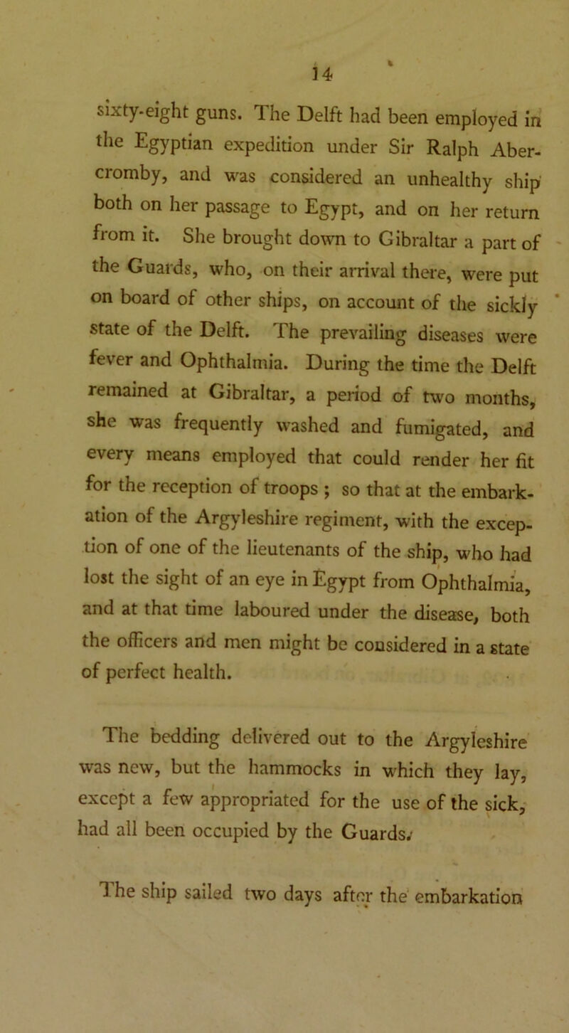 sixty-eight guns. The Delft had been employed in the Egyptian expedition under Sir Ralph Aber- cromby, and was considered an unhealthy ship both on her passage to Egypt, and on her return from it. She brought down to Gibraltar a part of the Guards, who, on their arrival there, were put on board of other ships, on account of the sickly state of the Delft. The prevailing diseases were fever and Ophthalmia. During the time the Delft remained at Gibraltar, a period of two months, she was frequently washed and fumigated, and every means employed that could render her fit for the reception of troops ; so that at the embark- ation of the Argyleshire regiment, with the excep- tion of one of the lieutenants of the ship, who had lost the sight of an eye in Egypt from Ophthalmia, and at that time laboured under the disease, both the officers and men might be considered in a state of perfect health. The bedding delivered out to the Argyleshire was new, but the hammocks in w-hich they lay, except a few appropriated for the use of the sick, had all been occupied by the Guards; 1 he ship sailed two days after the embarkation