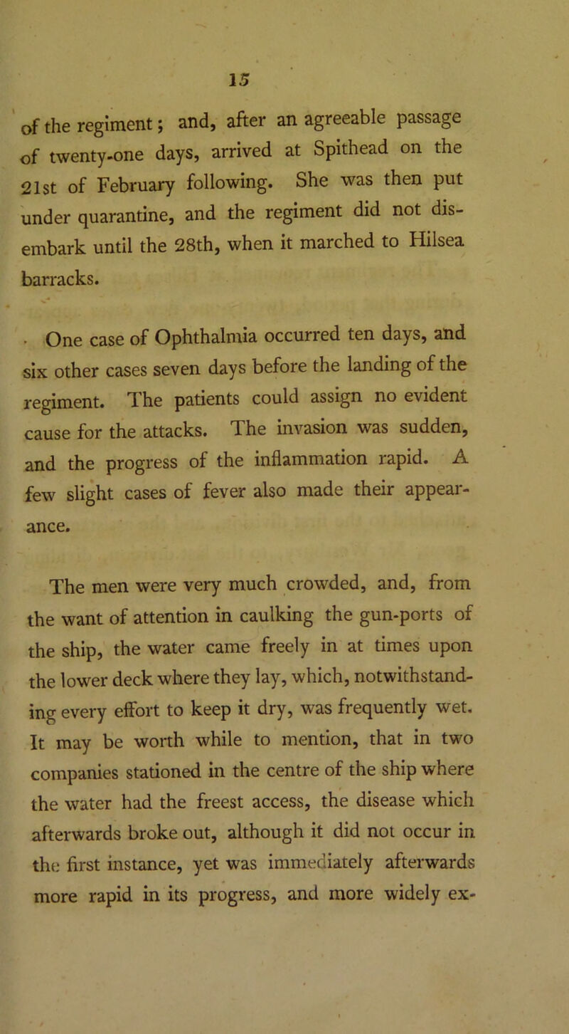 of the regiment; and, after an agreeable passage of twenty-one days, arrived at Spithead on the 21st of February following. She was then put under quarantine, and the regiment did not dis- embark until the 28th, when it marched to Hilsea barracks. • One case of Ophthalmia occurred ten days, and six other cases seven days before the landing of the regiment. T he patients could assign no evident cause for the attacks. The invasion was sudden, and the progress of the inflammation rapid. A few slight cases of fever also made their appear- ance. The men were very much crowded, and, from the want of attention in caulking the gun-ports of the ship, the water came freely in at times upon the lower deck where they lay, which, notwithstand- ing every effort to keep it dry, was frequently wet. It may be worth while to mention, that in two companies stationed in the centre of the ship where the water had the freest access, the disease which afterwards broke out, although it did not occur in the first instance, yet was immediately afterwards more rapid in its progress, and more widely ex-