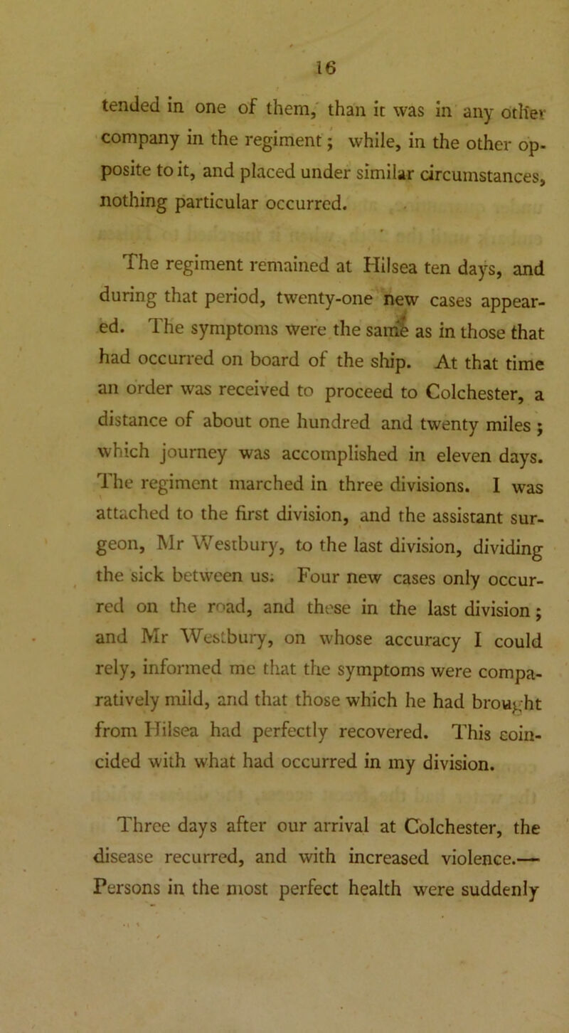 tended in one of them, than it was in any otliev company in the regiment; while, in the other op- posite to it, and placed under similar circumstances, nothing particular occurred. The regiment remained at Hilsea ten days, and during that period, twenty-one new cases appear- ed. The symptoms were the same as in those that had occurred on board of the ship. At that time an order was received to proceed to Colchester, a distance of about one hundred and twenty miles ; which journey was accomplished in eleven days. 1 he regiment marched in three divisions. I was attached to the first division, and the assistant sur- geon, Mr Westbury, to the last division, dividing the sick between us; Four new cases only occur- red on the road, and those in the last division; and Mr Westbury, on whose accuracy I could rely, informed me that the symptoms were compa- ratively mild, and that those which he had brought from Hilsea had perfectly recovered. This coin- cided with what had occurred in my division. Three days after our arrival at Colchester, the disease recurred, and with increased violence.— Fersons in the most perfect health were suddenly