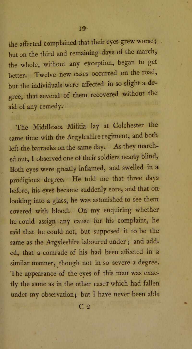 the affected complained that their eyes grew worse; but on the third and remaining days of the march, the whole, without any exception, began to get better. Twelve new cases occurred on the road, but the individuals were affected in so slight a de- gree, that several of them recovered without the aid of any remedy. The Middlesex Militia lay at Colchester the same time with the Argyleshire regiment, and both left the barracks on the same day* As they march- ed out, I observed one of their soldiers nearly blind, Both eyes were greatly inflamed, and swelled in a prodigious degree. He told me that three days before, his eyes became suddenly sore, and that on looking into a glass, he was astonished to see them covered with blood. On my enquiring whether he could assign any cause for his complaint, he said that he could not, but supposed it to be the same as the Argyleshire laboured under; and add- ed, that a comrade of his had been affected in a similar manner, though not in so severe a degree. The appearance of the eyes of this man was exac- tly the same as in the other case£ which had fallen under my observation; but I have never been able C 2