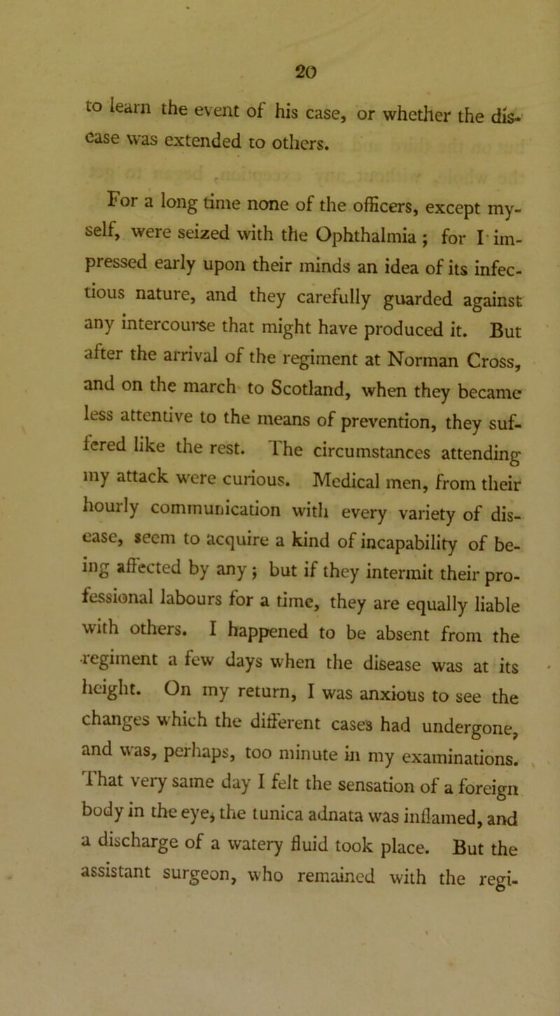 to learn the event of his case, or whether the dis* ease was extended to others. For a long time none of the officers, except my- self, were seized with the Ophthalmia ; for I im- pressed early upon their minds an idea of its infec- tious nature, and they carefully guarded against any intercourse that might have produced it. But after the arrival of the regiment at Norman Cross, and on the march to Scotland, when they became less attentive to the means of prevention, they suf- fered like the rest. I he circumstances attending my attack were curious. Medical men, from their houily communication with every variety of dis- ease, seem to acquire a kind of incapability of be- ing affected by any j but if they intermit their pro- fessional labours for a time, they are equally liable with others. I happened to be absent from the legiinent a few days when the disease was at its height. On my return, I was anxious to see the changes which the different cases had undergone, and was, peihaps, too minute in my examinations. That very same day I felt the sensation of a foreign body in the eye, the tunica adnata was inflamed, and a discharge of a watery fluid took place. But the assistant surgeon, who remained with the regi-