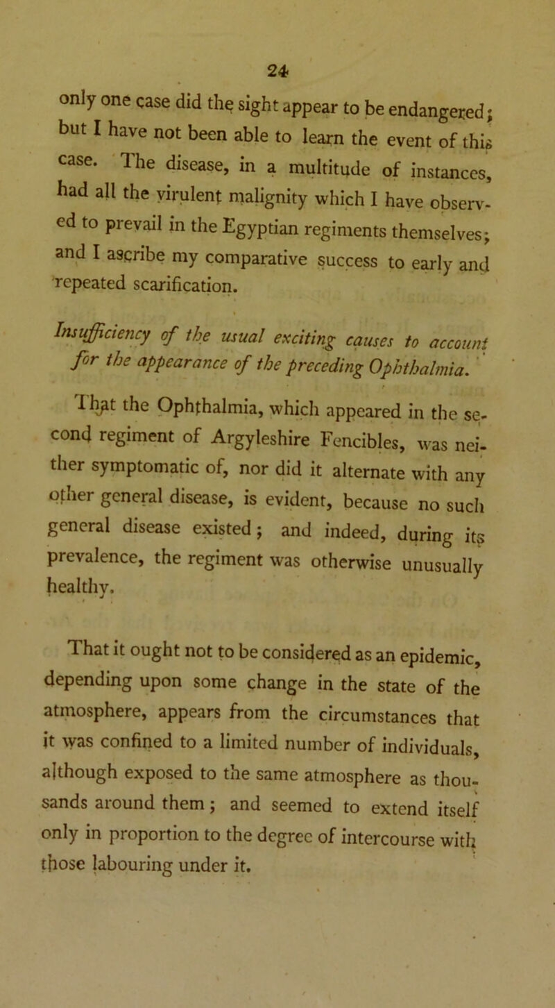 only one case did the sight appear to be endangered; but I have not been able to learn the event of thi case. The disease, in a multitude of instances, had all the virulent malignity which I have observ- ed to prevail in the Egyptian regiments themselves; and I ascribe my comparative success to early and repeated scarification. Insufficiency of the usual exciting causes to account for the appearance of the preceding Ophthalmia. / Ih^t the Ophthalmia, which appeared in the se- cond regiment of Argyleshire Fencibles, was nei- ther symptomatic of, nor did it alternate with any other general disease, is evident, because no such general disease existed; and indeed, during its prevalence, the regiment was otherwise unusually healthv. * J That it ought not to be considered as an epidemic, depending upon some change in the state of the atmosphere, appears from the circumstances that it was confined to a limited number of individuals, although exposed to the same atmosphere as thou- sands around them; and seemed to extend itself only in proportion to the degree of intercourse with those labouring under it.