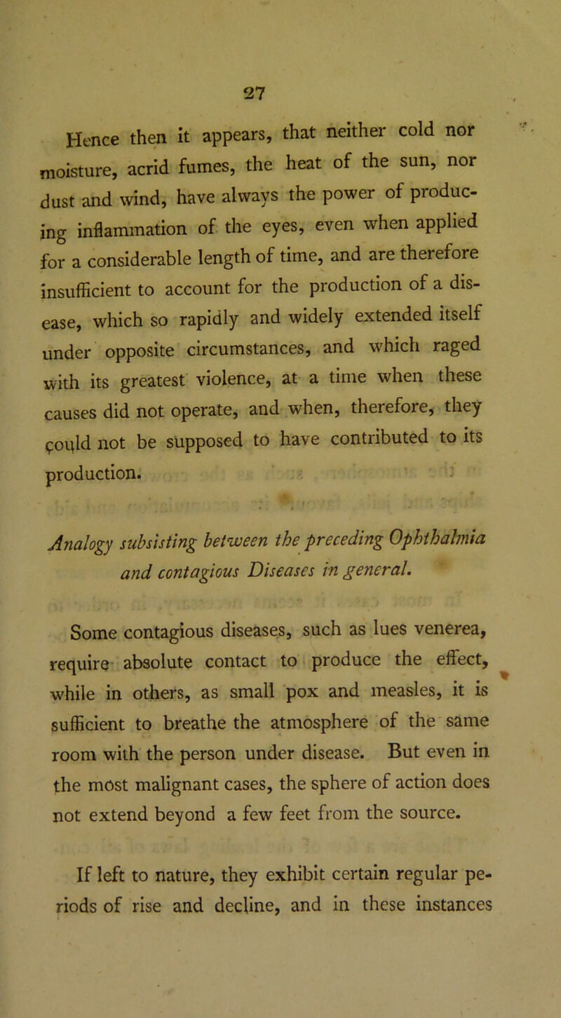 Hence then it appears, that neither cold nor moisture, acrid fumes, the heat of the sun, nor dust and wind, have always the power of produc- ing inflammation of the eyes, even when applied for a considerable length of time, and are therefore insufficient to account for the production of a dis- ease, which so rapidly and widely extended itself under opposite circumstances, and which raged with its greatest violence, at a time when these causes did not operate, and when, therefore, they ^oqld not be supposed to have contributed to its production. ™' * • Analogy subsisting between the preceding Ophthalmia and contagious Diseases in general. Some contagious diseases, such as lues venerea, require absolute contact to produce the effect, while in others, as small pox and measles, it is sufficient to breathe the atmosphere of the same room with the person under disease. But even in the most malignant cases, the sphere of action does not extend beyond a few feet from the source. If left to nature, they exhibit certain regular pe- riods of rise and decline, and in these instances