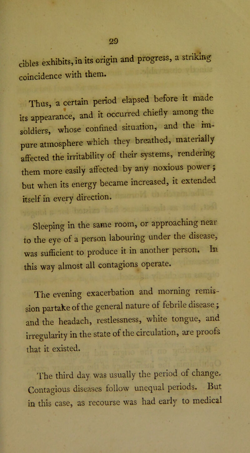 cibles exhibits, in its origin and progress, a striking coincidence with them. Thus, a certain period elapsed before it made its appearance, and it occurred chiefly among the soldiers, whose confined situation, and the im- pure atmosphere which they breathed, materially affected the irritability of their systems, rendering them more easily affected by any noxious power ; but when its energy became increased, it extended itself in every direction. Sleeping in the same room, or approaching near to the eye of a person labouring under the disease, was sufficient to produce it in another person. In this way almost all contagions operate. The evening exacerbation and morning remis- sion partake of the general nature of febrile disease; and the headach, restlessness, white tongue, and irregularity in the state of the circulation, are proofs that it existed. The third day was usually the period of change. Contagious diseases follow unequal periods. But in this case, as recourse was had early to medical