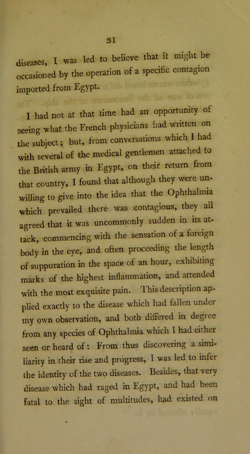 diseases, I was led to believe that it might be occasioned by the operation of a specific contagion imported from Egypt. I had not at that time had an opportunity of seeing what the French physicians had written on the subject; but, from conversations which I had with several of the medical gentlemen attached to the British army in Egypt, on their return from that country, I found that although they were un- willing to give into the idea that the Ophthalmia which prevailed there was contagious, they all agreed that it was uncommonly sudden in its at- tack, commencing with the sensation of a foreign body in the eye, and often proceeding the length of suppuration in the space of an hour, exhibiting marks of the highest inflammation, and attended with the most exquisite pain. This description ap- plied exactly to the disease which had fallen under my own observation, and both differed in degi ee from any species of Ophthalmia which I had eithei seen or heard of: From thus discovering a simi- liarity in their rise and progress, I was led to infer the identity of the two diseases. Besides, that very disease which had raged in Egypt, and had been Fatal to the sight of multitudes, had existed on