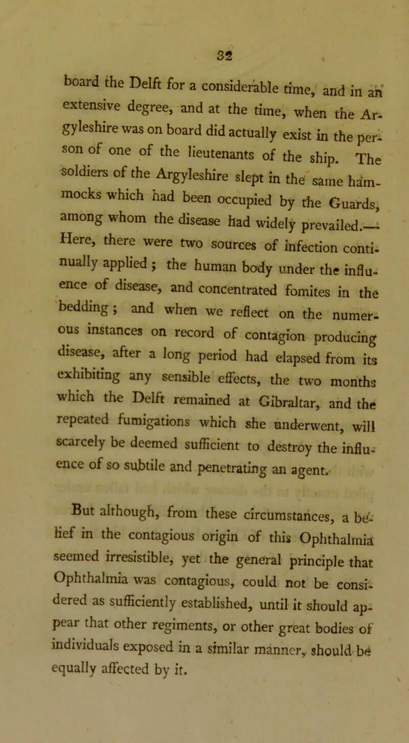 board the Delft for a considerable time, and in an extensive degree, and at the time, when the Ar- gyieshire was on board did actually exist in the pen son of one of the lieutenants of the ship. The soldiers of the Argyleshire slept in the' same ham- mocks which had been occupied by the Guards, among whom the disease had widely prevailed.— Here, there were two sources of infection conti- nually applied ; the human body under the influ- ence of disease, and concentrated fomites in the bedding ; and when we reflect on the numer- ous instances on record of contagion producing disease, after a long period had elapsed from its exhibiting any sensible effects, the two months which the Delft remained at Gibraltar, and the repeated fumigations which she underwent, will scarcely be deemed sufficient to destroy the influ- ence of so su,btile and penetrating an agent. But although, from these circumstances, a be- lief in the contagious origin of this Ophthalmia seemed irresistible, yet the general principle that Ophthalmia was contagious, could not be consi- dered as sufficiently established, until it should ap- pear that other regiments, or other great bodies of individuals exposed in a similar manner, should be equally affected by it.