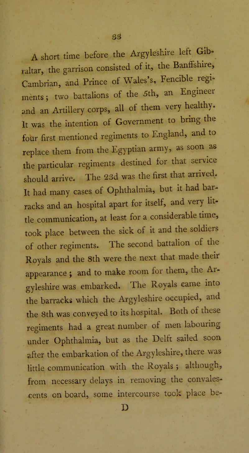 83 A short time before the Argyllshire left Gib- raltar, the garrison consisted of it, the Banffshire, Cambrian, and Prince of Wales’s, Fencible regi- ments; two battalions of the 5th, an Engineer and an Artillery corps, all of them very healthy. It was the intention of Government to bring the four first mentioned regiments to England, and to replace them from the Egyptian army, as soon as the particular regiments destined for that service should arrive. The 23d was the first that arrived. It had many cases of Ophthalmia, but it had bar- racks and an hospital apart for itself, and very lit- tle communication, at least for a considerable time, took place between the sick of it and the soldieis of other regiments. The second battalion of the Royals and the 8th were the next that made their appearance ; and to make room for them, the Ai- gyleshire was embarked. The Royals came into the barracks which the Argyleshire occupied, and the 8th was conveyed to its hospital. Both of these regiments had a great number of men labouring under Ophthalmia, but as the Delft sailed soon after the embarkation of the Argyleshire, there was little communication with the Royals ; although, from necessary delays in removing the convales- cents on board, some intercourse took place be-