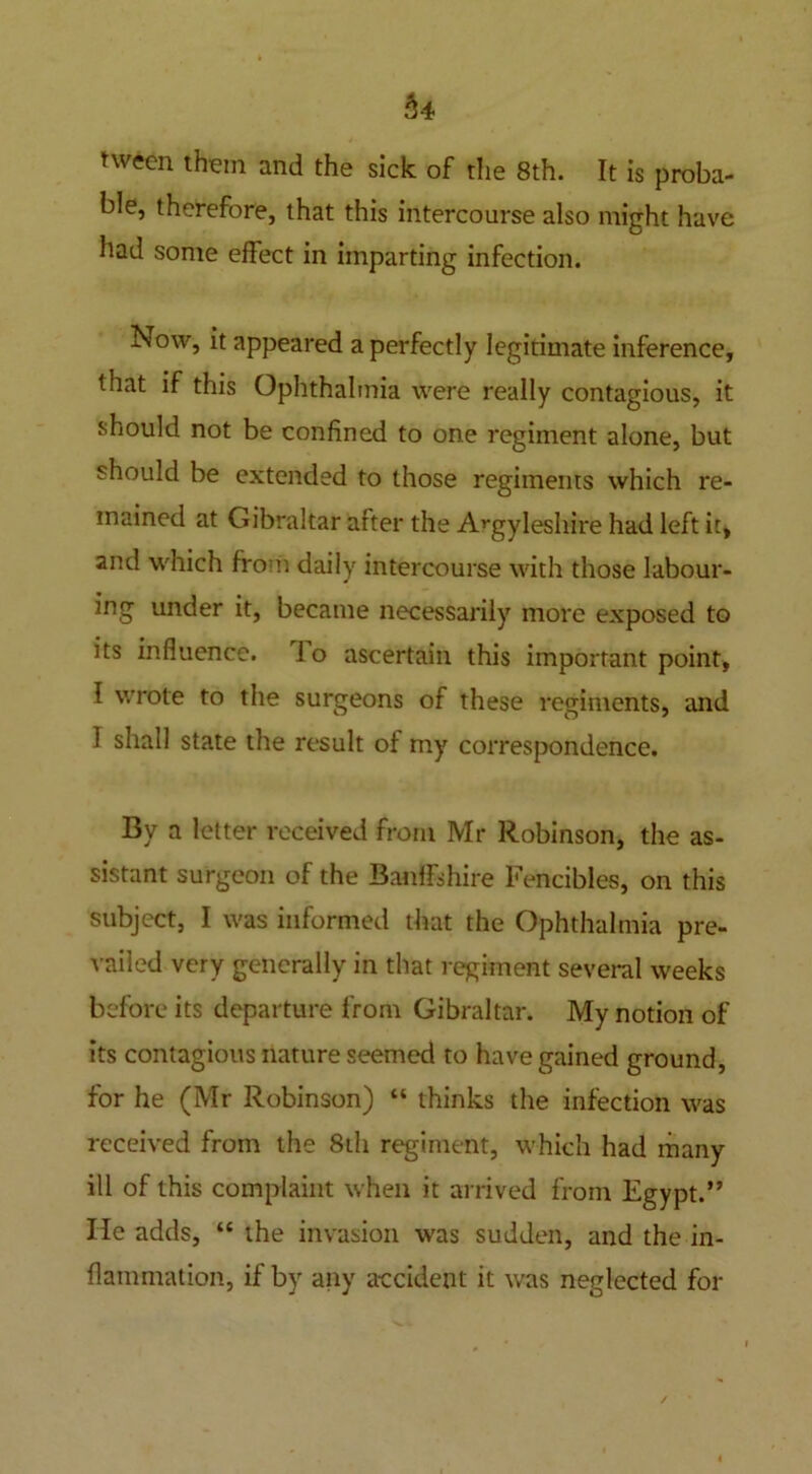 hi nveen them and the sick of the 8th. It is proba- ble, therefore, that this intercourse also might have had some effect in imparting infection. Now, it appeared a perfectly legitimate inference, that if this Ophthalmia were really contagious, it should not be confined to one regiment alone, but should be extended to those regiments which re- mained at Gibraltar after the A^gyleshire had left it, and which from daily intercourse with those labour- ing under it, became necessarily more exposed to its influence. 1 o ascertain this important point, I wrote to the surgeons of these regiments, and I shall state the result of my correspondence. By a letter received from Mr Robinson, the as- sistant surgeon of the Banffshire Fencibles, on this subject, I was informed that the Ophthalmia pre- vailed very generally in that regiment several weeks before its departure from Gibraltar. My notion of its contagious nature seemed to have gained ground, for he (Mr Robinson) “ thinks the infection was received from the 8th regiment, Which had many ill of this complaint when it arrived from Egypt.” lie adds, “ the invasion was sudden, and the in- flammation, if by any accident it was neglected for