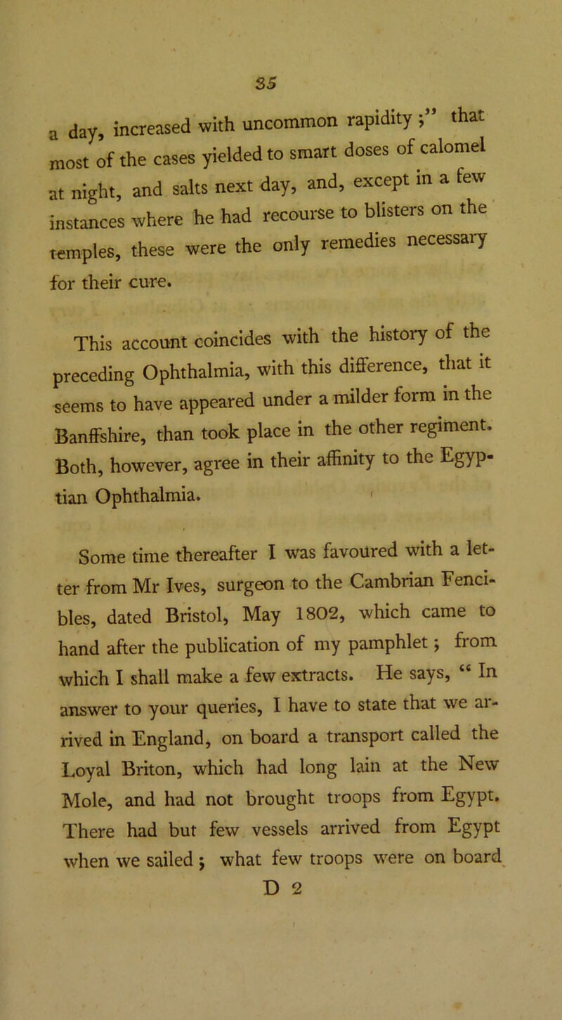 a day, increased with uncommon rapidity that most of the cases yielded to smart doses of calomel at night, and salts next day, and, except in a few instances where he had recourse to blisters on the temples, these were the only remedies necessary for their cure. This account coincides with the history of the preceding Ophthalmia, with this difference, that it seems to have appeared under a milder form in the Banffshire, than took place in the other regiment. Both, however, agree in their affinity to the Egyp- tian Ophthalmia. ' Some time thereafter I was favoured with a let- ter from Mr Ives, surgeon to the Cambrian Fenci- bles, dated Bristol, May 1802, which came to hand after the publication of my pamphlet; from which I shall make a few extracts. He says, In answer to your queries, I have to state that we ai- rived in England, on board a transport called the Loyal Briton, which had long lain at the New Mole, and had not brought troops from Egypt. There had but few vessels arrived from Egypt when we sailed ; what few troops were on board D 2