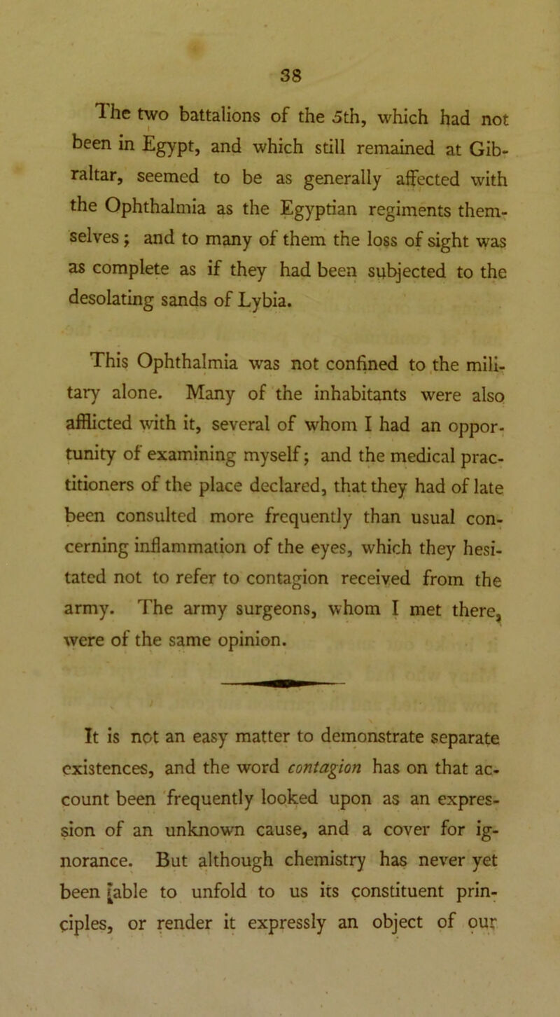 The two battalions of the 5th, which had not been in Egypt, and which still remained at Gib- raltar, seemed to be as generally affected with the Ophthalmia as the Egyptian regiments them- selves ; and to many of them the loss of sight was as complete as if they had been subjected to the desolating sands of Lybia. This Ophthalmia was not confined to the mili- tary alone. Many of the inhabitants were also afflicted with it, several of whom I had an oppor- tunity of examining myself; and the medical prac- titioners of the place declared, that they had of late been consulted more frequently than usual con- cerning inflammation of the eyes, which they hesi- tated not to refer to contagion received from the army. The army surgeons, whom I met there, were of the same opinion. / It is not an easy matter to demonstrate separate existences, and the word contagion has on that ac- count been frequently looked upon as an expres- sion of an unknown cause, and a cover for ig- norance. But although chemistry has never yet been [able to unfold to us its constituent prin- ciples, or render it expressly an object of our