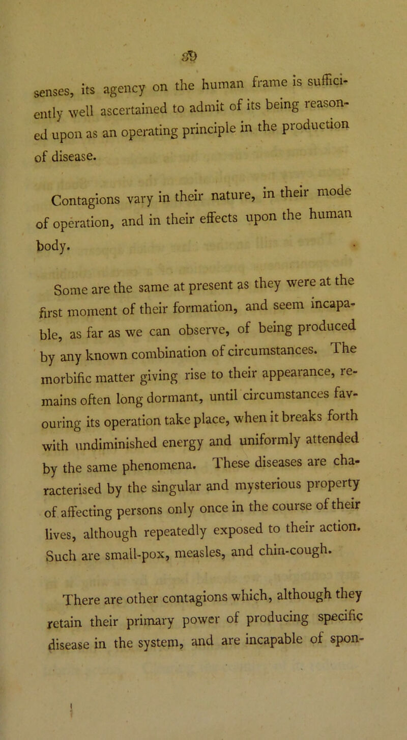s*> senses, its agency on the human frame is suffici- ently well ascertained to admit of its being reason- ed upon as an operating principle in the production of disease. Contagions vary in their nature, in theii mode of operation, and in their effects upon the human body. Some are the same at present as they were at the first moment of their formation, and seem incapa- ble, as far as we can observe, of being produced by any known combination of circumstances. The morbific matter giving rise to their appearance, re- mains often long dormant, until circumstances fav- ouring its operation take place, when it breaks forth with undiminished energy and uniformly attended by the same phenomena. These diseases are cha- racterised by the singular and mysterious property of affecting persons only once in the course of their lives, although repeatedly exposed to their action. Such are small-pox, measles, and chin-cough. There are other contagions which, although they retain their primary power of producing specific disease in the system, and are incapable of spon- I