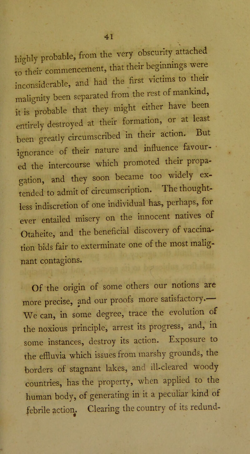 highly probable, from the very obscurity attached t0 their commencement, that their beginnings were inconsiderable, and had the first victims to their malignity been separated from the rest ofmankin , it is probable that they might either have been entirely destroyed at their formation, or at least been greatly circumscribed in their action. But ignorance of their nature and influence favour- ed the intercourse which promoted their propa- gation, and they soon became too widely ex- tended to admit of circumscription. The thought- less indiscretion of one individual has, perhaps, for ever entailed misery on the innocent natives of Otaheite, and the beneficial discovery of vaccina- tion bids fair to exterminate one of the most malig- nant contagions. Of the origin of some others our notions are more precise, and our proofs moie satisfactory. We can, in some degree, trace the evolution of the noxious principle, arrest its progress, and, in some instances, destroy its action. Exposure to the effluvia which issues from marshy grounds, the borders of stagnant lakes, and ill-cleared woody countries, has the property, when applied to the human body, of generating in it a peculiar kind of febrile action. Clearing the country of its redund-