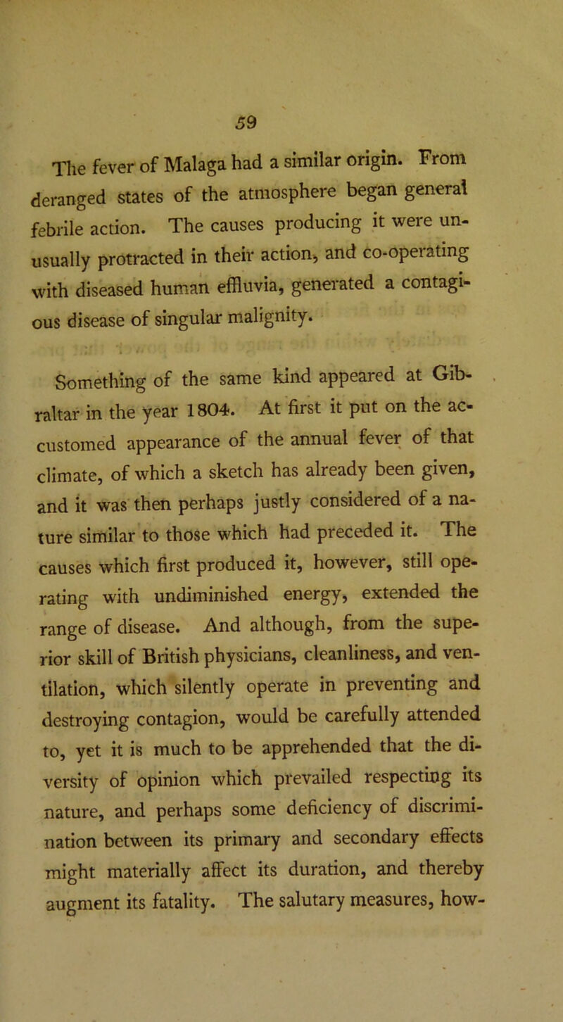 The fever of Malaga had a similar origin. From deranged states of the atmosphere began general febrile action. The causes producing it were un- usually protracted in their action, and co-opeiating with diseased human effluvia, generated a contagi- ous disease of singular malignity. 1 ■ J t- k wi ' * • * ' Something of the same kind appeared at Gib- raltar in the year 1804. At first it put on the ac- customed appearance of the annual fever of that climate, of which a sketch has already been given, and it was then perhaps justly considered of a na- ture similar to those which had preceded it. The causes which first produced it, however, still ope- rating with undiminished energy, extended the range of disease. And although, from the supe- rior skill of British physicians, cleanliness, and ven- tilation, which silently operate in preventing and destroying contagion, would be carefully attended to, yet it is much to be apprehended that the di- versity of opinion which prevailed respecting its nature, and perhaps some deficiency of discrimi- nation between its primary and secondary eftects might materially affect its duration, and thereby augment its fatality. The salutary measures, how-