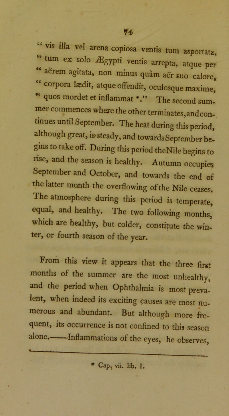 *4 - Vis Ilia ve! arena copiosa vends turn asportata, “ tUm ex ®ol° ^gyp'i vends arrepta, atque per * a^rem a£Itata> non minus quam aer suo calore, “ corpora laedit, atque ofFendit, oculosque maxime, “ quos mordet et inflammat * ” The second sum- mer commences where the other terminates, and con- tinues until September. The heat during this period, although great, is-steady, and towards September be- gins to take off. During this period theNile begins to rise, and the season is healthy. Autumn occupies September and October, and towards the end of the latter month the overflowing of the Nile ceases. The atmosphere during this period is temperate, equal, and healthy. The two following months, which are healthy, but colder, constitute the win- ter, or fourth season of the year. From this view it appears that the three first months of the summer are the most unhealthy, and the period when Ophthalmia is most preva- lent, when indeed its exciting causes are most nu- merous and abundant. But although more fre- quent, its occurrence is not confined to this season alone Inflammations of the eyes, he observes. * Cap, vii. lib. 1.