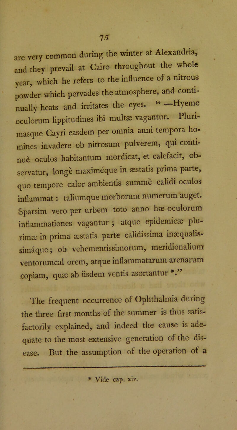 are very common during the winter at Alexandria, and they prevail at Cairo throughout the whole year, which he refers to the influence of a nitrous powder which pervades the atmosphere, and conti- nually heats and irritates the eyes. “ —Hyeme oculorum lippitudines ibi multas vagantur. Pluii- masque Cayri easdem per omnia anni tempora ho- mines invadere ob nitrosum pulverem, qui conti- nue oculos habitantum mordicat, et calefacit, ob- servatur, longe maximeque in asstatis prima parte, quo tempore calor ambientis summe calidi oculos inflammat: taliumque morborum numerum auget. Sparsim vero per urbem toto anno hae oculorum inflammationes vagantur ; atque epidemicae plu- rimae in prima asstatis parte calidissima inasqualis- simaque \ ob vehenientissimorum, meridionalium ventorumcal orem, atque inflammatarum arenai uni copiain, quae ab iisdein ventis asortantur *. The frequent occurrence of Ophthalmia during the three first months of the summer is thus satis- factorily explained, and indeed the cause is ade- quate to the most extensive generation of the dis- ease. But the assumption of the operation of a * Vide cap. xiv.