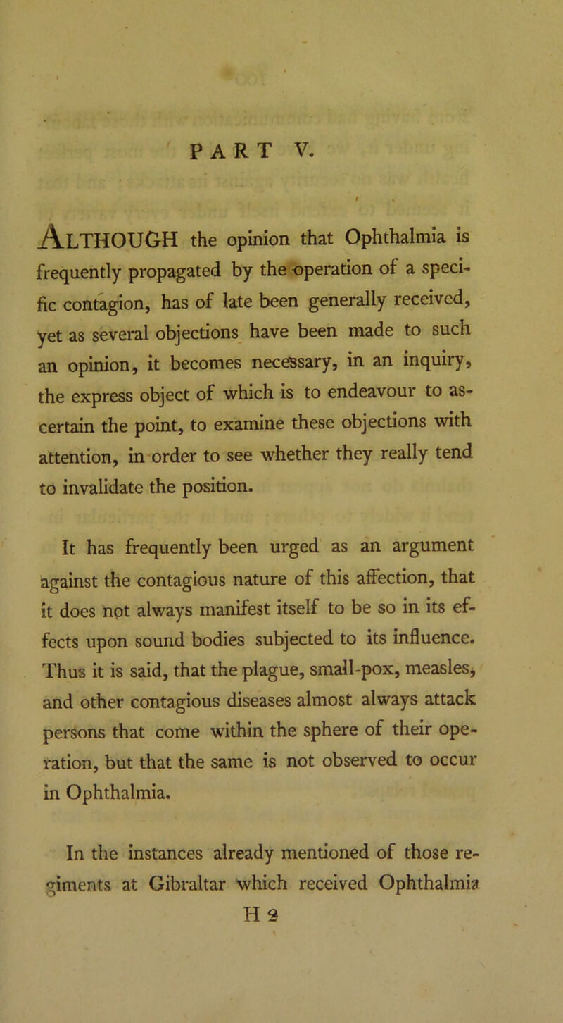 PART V. Although the opinion that Ophthalmia is frequently propagated by the operation of a speci- fic contagion, has of late been generally received, yet as several objections have been made to such an opinion, it becomes necessary, in an inquiry, the express object of which is to endeavour to as- certain the point, to examine these objections with attention, in order to see whether they really tend to invalidate the position. It has frequently been urged as an argument against the contagious nature of this affection, that it does not always manifest itself to be so in its ef- fects upon sound bodies subjected to its influence. Thus it is said, that the plague, small-pox, measles, and other contagious diseases almost always attack persons that come within the sphere of their ope- ration, but that the same is not observed to occur in Ophthalmia. In the instances already mentioned of those re- giments at Gibraltar which received Ophthalmia H 2