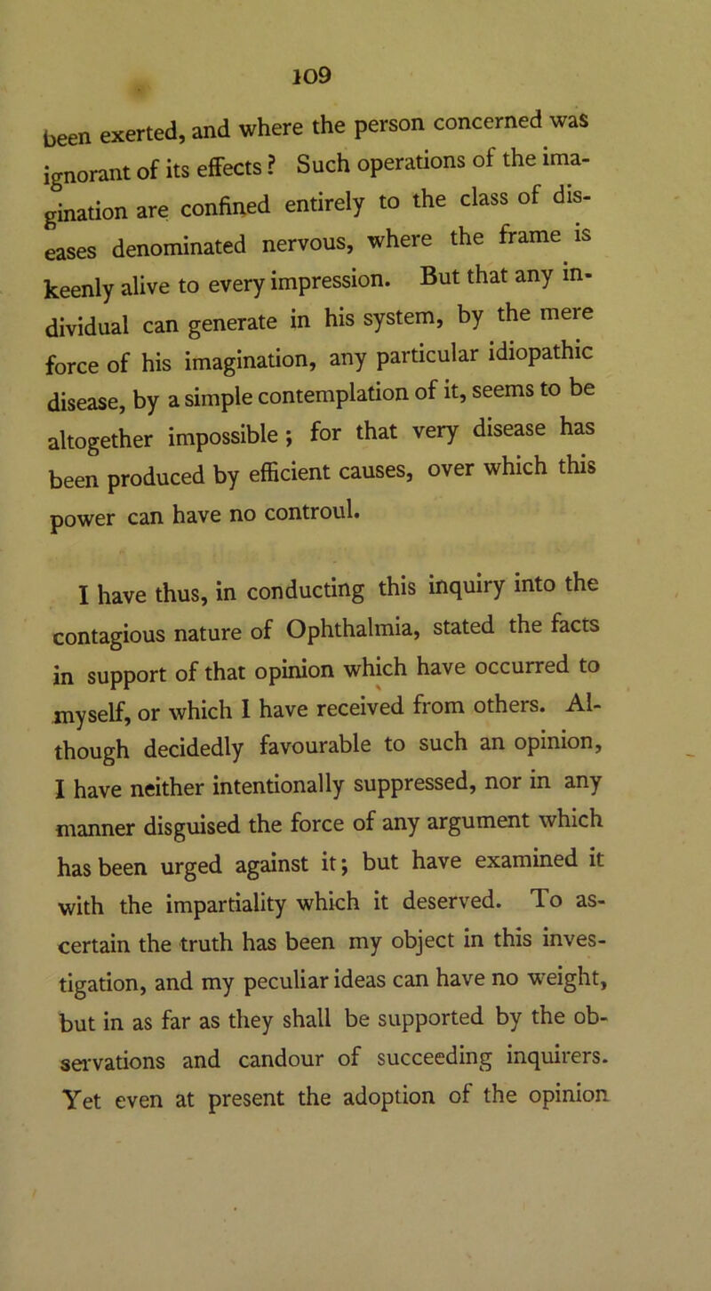 been exerted, and where the person concerned was ignorant of its effects ? Such operations of the ima- gination are confined entirely to the class of dis- eases denominated nervous, where the frame is keenly alive to every impression. But that any in- dividual can generate in his system, by the meie force of his imagination, any particular idiopathic disease, by a simple contemplation of it, seems to be altogether impossible; for that very disease has been produced by efficient causes, over which this power can have no controul. I have thus, in conducting this inquiry into the contagious nature of Ophthalmia, stated the facts in support of that opinion which have occurred to myself, or which 1 have received from others. Al- though decidedly favourable to such an opinion, I have neither intentionally suppressed, nor in any manner disguised the force of any argument which has been urged against it; but have examined it with the impartiality which it deserved. To as- certain the truth has been my object in this inves- tigation, and my peculiar ideas can have no weight, but in as far as they shall be supported by the ob- servations and candour of succeeding inquirers. Yet even at present the adoption of the opinion