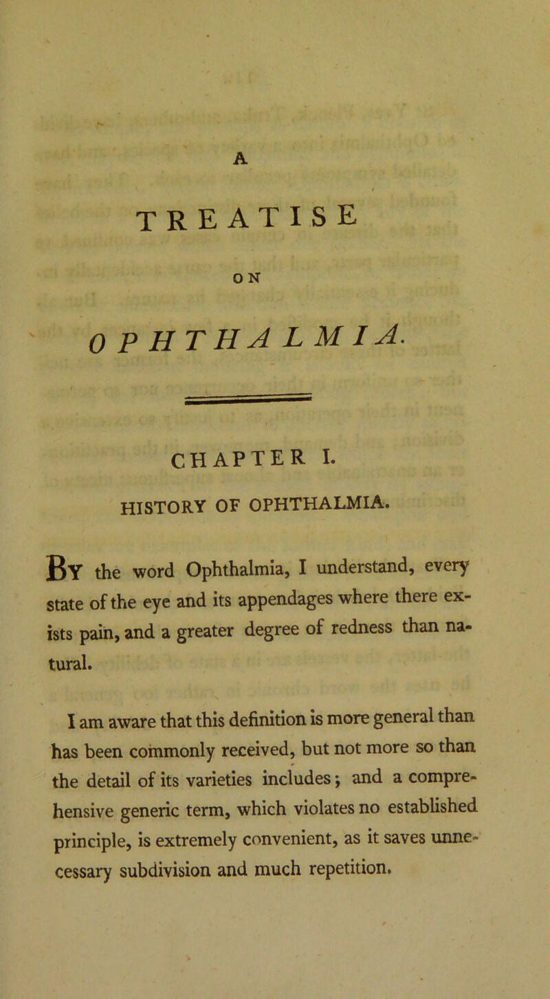 A treatise O N 0 P HTHA L M I A. CHAPTER I. HISTORY OF OPHTHALMIA. By the word Ophthalmia, I understand, every state of the eye and its appendages where there ex- ists pain, and a greater degree of redness than na- tural. I am aware that this definition is more general than has been commonly received, but not more so than the detail of its varieties includes; and a compre- hensive generic term, which violates no established principle, is extremely convenient, as it saves unne- cessary subdivision and much repetition.