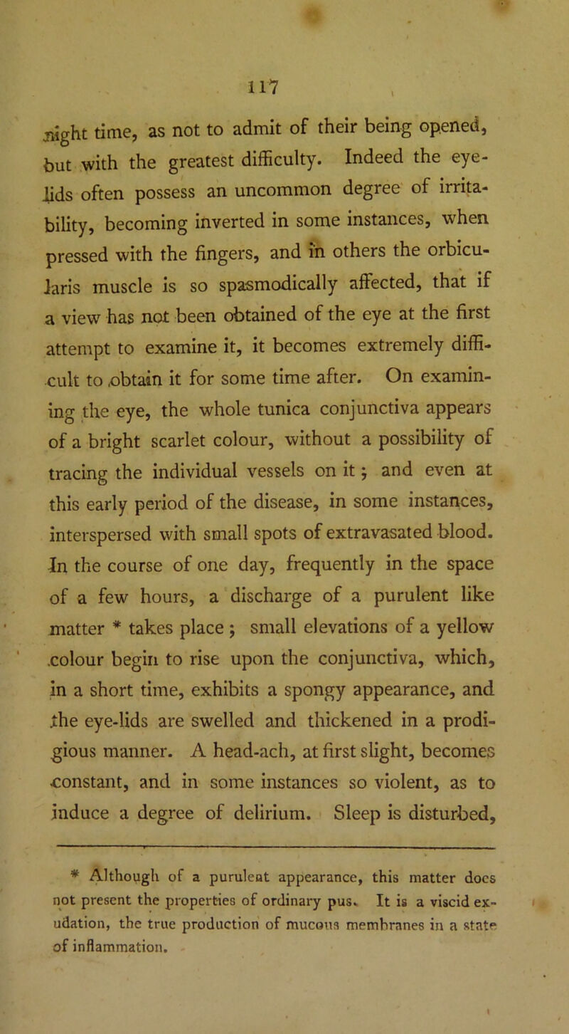 jHght time, as not to admit of their being opened, but with the greatest difficulty. Indeed the eye- lids often possess an uncommon degree of irrita- bility, becoming inverted in some instances, when pressed with the fingers, and in others the orbicu- laris muscle is so spasmodically affected, that if a view has not been obtained of the eye at the first attempt to examine it, it becomes extremely diffi- cult to .obtain it for some time after. On examin- ing the eye, the whole tunica conjunctiva appears of a bright scarlet colour, without a possibility of tracing the individual vessels on it; and even at this early period of the disease, in some instances, interspersed with small spots of extravasated blood. In the course of one day, frequently in the space of a few hours, a discharge of a purulent like matter * takes place ; small elevations of a yellow .colour begin to rise upon the conjunctiva, which, in a short time, exhibits a spongy appearance, and the eye-lids are swelled and thickened in a prodi- gious manner. A head-ach, at first slight, becomes constant, and in some instances so violent, as to induce a degree of delirium. Sleep is disturbed, * Although of a purulent appearance, this matter docs not present the properties of ordinary pus. It is a viscid ex- udation, the true production of mucous membranes in a state of inflammation.