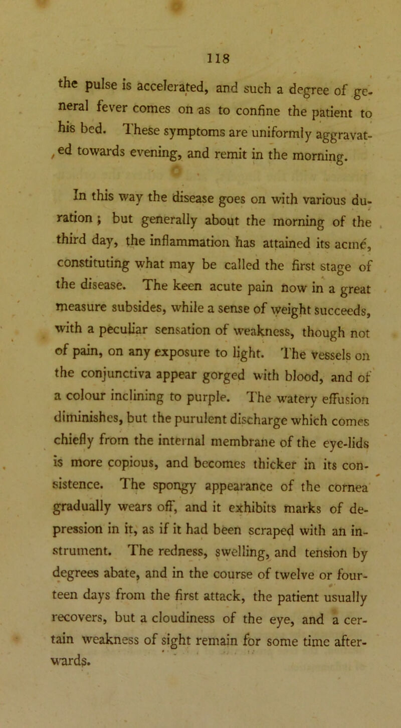 118 the pulse is accelerated, and such a degree of ge- neral fever comes on as to confine the patient to his bed. Ihese symptoms are uniformly aggravat- /e<* towards evening, and remit in the morning. In this way the disease goes on with various du- ration ; but generally about the morning of the third day, the inflammation has attained its acme, constituting what may be called the first stage of the disease. The keen acute pain now in a great measure subsides, while a sense of weight succeeds, with a peculiar sensation of weakness, though not of pain, on any exposure to light. The vessels on the conjunctiva appear gorged with blood, and of a colour inclining to purple. rIhe watery effusion diminishes, but the purulent discharge which comes chiefly from the internal membrane of the eye-lids is more copious, and becomes thicker in its con- sistence. The spongy appearance of the cornea gradually wears off, and it exhibits marks of de- pression in it, as if it had been scraped with an in- strument. The redness, swelling, and tension by degrees abate, and in the course of twelve or four- 0' teen days from the first attack, the patient usually recovers, but a cloudiness of the eye, and a cer- tain weakness of sight remain for some time after- ward?.