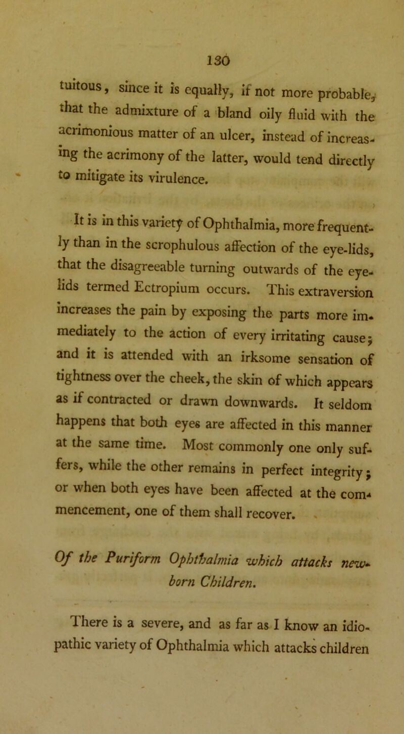 tuitous, Since it is equally, if not more probable, that the admixture of a bland oily fluid with the acrimonious matter of an ulcer, instead of increas- ing the acrimony of the latter, would tend directly to mitigate its virulence. It is in this variety of Ophthalmia, more frequent- ly than in the scrophulous affection of the eye-lids, that the disagreeable turning outwards of the eye- lids termed Ectropium occurs. This extraversron increases the pain by exposing the parts more im. mediately to the action of every irritating cause; and it is attended with an irksome sensation of tightness over the cheek, the skin of which appears as if contracted or drawn downwards. It seldom happens that both eyes are affected in this manner at the same time. Most commonly one only suf- fers, while the other remains in perfect integrity ; or when both eyes have been affected at the com* mencement, one of them shall recover. Of the Puriform Ophthalmia which attacks new- born Children. There is a severe, and as far as I know an idio- pathic variety of Ophthalmia which attacks children