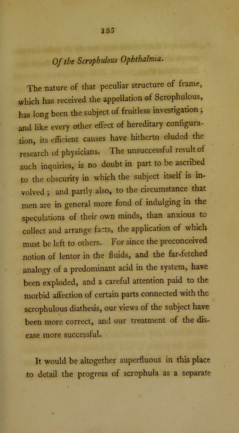 Of the Scrophulous Ophthalmia. The nature of that peculiar structure of frame, which has received the appellation of Scrophulous, has long been the subject of fruitless investigation ; and like every other effect of hereditary configura- tion, its efficient causes have hitherto eluded the research of physicians. The unsuccessful result of such inquiries, is no doubt in part to be ascribed to the obscurity in which the subject itself is in- volved ; and partly also, to the circumstance that men are in general more fond of indulging in the speculations of their own minds, than anxious to collect and arrange facts, the application of which must be left to others. For since the preconceived notion of lentor in the fluids, and the far-fetched analogy of a predominant acid in the system, have been exploded, and a careful attention paid to the morbid affection of certain parts connected with the scrophulous diathesis, our views of the subject have been more correct, and our treatment of the dis- ease more successful. It would be altogether superfluous in this place to detail the progress of scrophula as a separate \