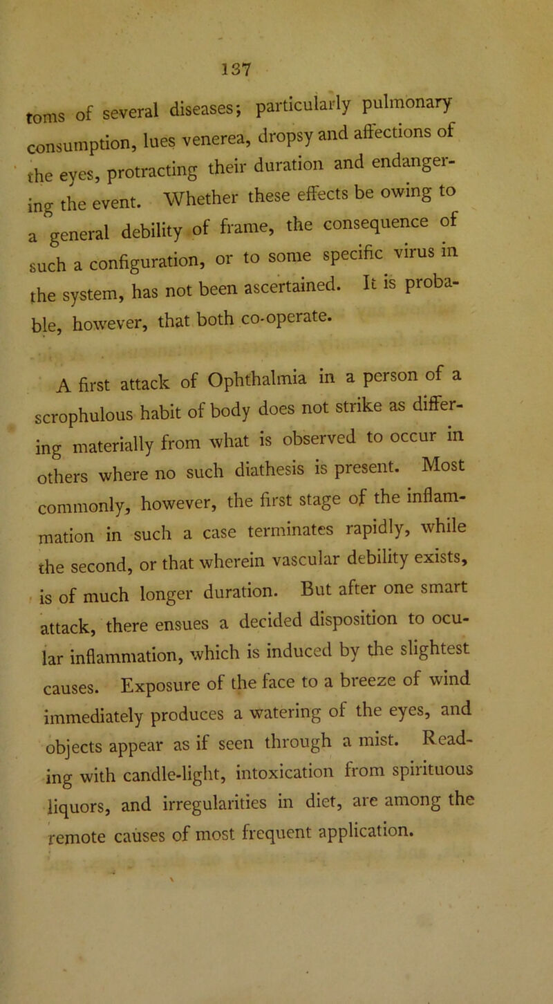 toms of several diseases; particularly pulmonary consumption, lues venerea, dropsy and affections of the eyes, protracting their duration and endangei- ing the event. Whether these effects be owing to a general debility of frame, the consequence of such a configuration, or to some specific virus in the system, has not been ascertained. It is proba- ble, however, that both co-operate. A first attack of Ophthalmia in a person of a scrophulous habit of body does not strike as differ- ing materially from what is observed to occur in others where no such diathesis is present. Most commonly, however, the first stage of the inflam- mation in such a case terminates rapidly, while the second, or that wherein vascular debility exists, is of much longer duration. But after one smart attack, there ensues a decided disposition to ocu- lar inflammation, which is induced by the slightest causes. Exposure of the face to a breeze of wind immediately produces a watering of the eyes, and objects appear as if seen through a mist. Read- ing with candle-light, intoxication from spirituous liquors, and irregularities in diet, are among the remote causes of most frequent application.