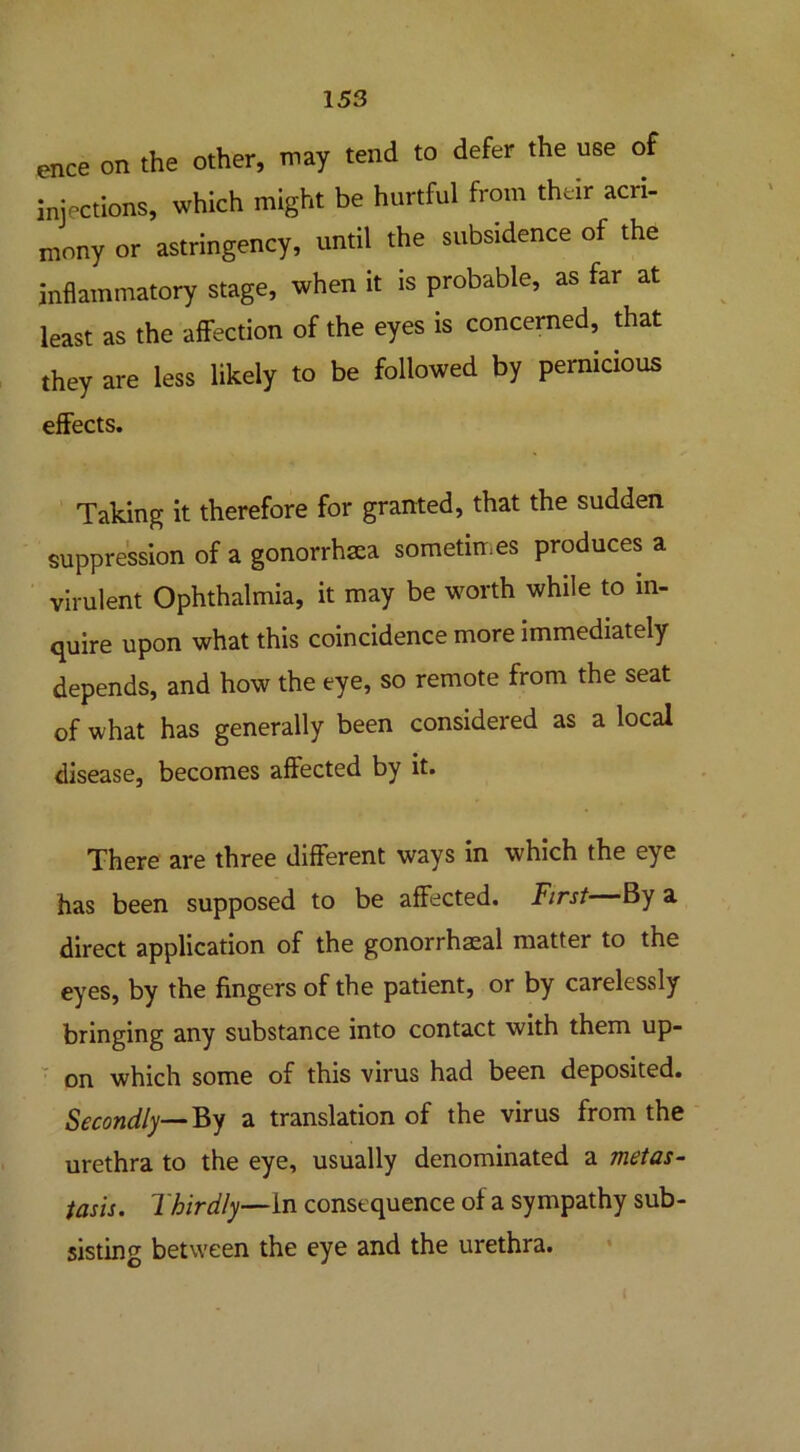 ence on the other, may tend to defer the use of injections, which might be hurtful from their acri- mony or astringency, until the subsidence of the inflammatory stage, when it is probable, as far at least as the affection of the eyes is concerned, that they are less likely to be followed by pernicious effects. Taking it therefore for granted, that the sudden suppression of a gonorrhaea sometimes produces a virulent Ophthalmia, it may be worth while to in- quire upon what this coincidence more immediately depends, and how the eye, so remote from the seat of what has generally been considered as a local disease, becomes affected by it. There are three different ways in which the eye has been supposed to be affected. First By a direct application of the gonorrhaeal matter to the eyes, by the fingers of the patient, or by carelessly bringing any substance into contact with them up- on which some of this virus had been deposited. Secondly—By a translation of the virus from the urethra to the eye, usually denominated a metas- tasis. Thirdly—in consequence of a sympathy sub- sisting between the eye and the urethra.