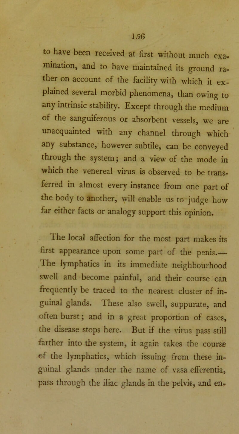 to have been received at first without much exa- mination, and to have maintained its ground ra- ther on account of the facility with which it ex- plained several morbid phenomena, than owing to any intrinsic stability. Except through the medium of the sanguiferous or absorbent vessels, we are unacquainted with any channel through which any substance, however subtile, can be conveyed through the system; and a view of the mode in which the venereal virus is observed to be trans- ferred in almost every instance from one part of the body to another, will enable us to judge how far either facts or analogy support this opinion. f he local affection for the most part makes its first appearance upon some part of the penis.— 1 he lymphatics in its immediate neighbourhood swell and become painful, and their course can frequently be traced to the nearest cluster of in- guinal glands. These also swell, suppurate, and often burst; and in a great proportion of cases, the disease stops here. But if the virus pass still farther into the system, it again takes the course of the lymphatics, which issuing from these in- guinal glands under the name of vasa efferentia, pass through the iliac glands in the pelvis, and en-