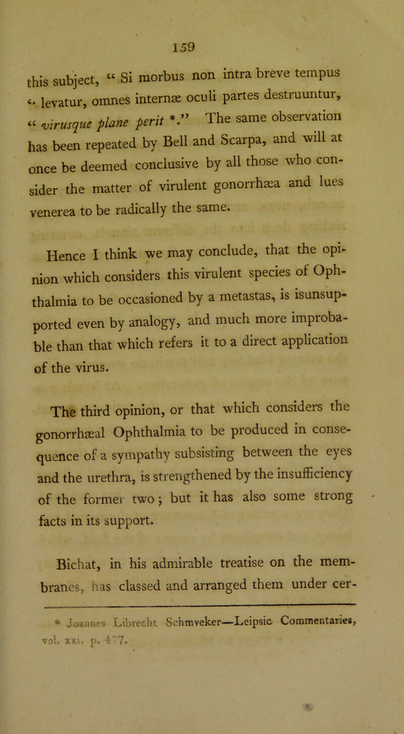 this subject, “ Si morbus non intra breve ternpus <. levatur, omnes internae oculi partes destruuntui, a virusque plane pent The same observation has been repeated by Bell and Scarpa, and will at once be deemed conclusive by all those who con- sider the matter of virulent gonorrhea and lues venerea to be radically the same. Hence I think we may conclude, that the opi- nion which considers this virulent species of Oph- thalmia to be occasioned by a metastas, is isunsup- ported even by analogy, and much more improba- ble than that which refers it to a direct application of the virus. The third opinion, or that which considers the gonorrhseal Ophthalmia to be produced in conse- quence of a sympathy subsisting between the eyes and the urethra, is strengthened by the insufficiency of the former two; but it has also some strong facts in its support. Bichat, in his admirable treatise on the mem- branes, has classed and arranged them under cer- * Joannas Librecht Schmveker—Leipsic- Comnientanes, vol, XXI > p. 477. V