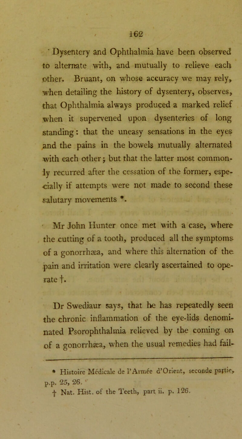 ’ Dysentery and Ophthalmia have been observed to alternate with, and mutually to relieve each other. Bruant, on whose accuracy we may rely, when detailing the history of dysentery, observes, that Ophthalmia always produced a marked relief when it supervened upon dysenteries of long standing: that the uneasy sensations in the eyes and the pains in the bowels mutually alternated with each other j but that the latter most common- ly recurred after the cessation of the former, espe- cially if attempts wrere not made to second these salutary movements *. Mr John Hunter once met with a case, where the cutting of a tooth, produced all the symptoms of a gonorrhea, and where this alternation of the pain and irritation were clearly ascertained to ope- rate t* Dr Swediaur says, that he has repeatedly seen the chronic inflammation of the eye-lids denomi- nated Psorophthalmia relieved by the coming on of a gonorrhea, when the usual remedies had fail- * Histoire Medicate de l’Armee d’Orient, seconde paptie, p.p. 25, 26. ’ ■f Nat. Hist, of the Teeth, part ii. p. 126. /