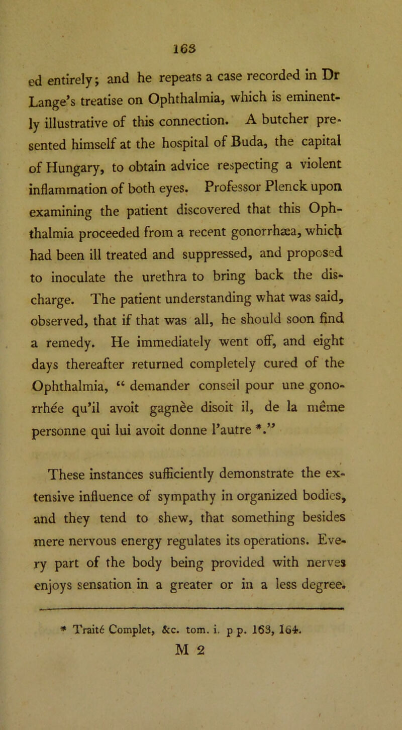 ed entirely; and he repeats a case recorded in Dr Lange’s treatise on Ophthalmia) which is eminent- ly illustrative of this connection. A butcher pre- sented himself at the hospital of Buda, the capital of Hungary, to obtain advice respecting a violent inflammation of both eyes. Professor Plenck upon examining the patient discovered that this Oph- thalmia proceeded from a recent gonorrhaea, which had been ill treated and suppressed, and proposed to inoculate the urethra to bring back the dis- charge. The patient understanding what was said, observed, that if that was all, he should soon find a remedy. He immediately went off, and eight days thereafter returned completely cured of the Ophthalmia, “ demander conseil pour une gono- rrhee qu’il avoit gagnee disoit il, de la meme personne qui lui avoit donne l’autre These instances sufficiently demonstrate the ex- tensive influence of sympathy in organized bodies, and they tend to shew, that something besides mere nervous energy regulates its operations. Eve- ry part of the body being provided with nerves enjoys sensation in a greater or in a less degree. * Trait6 Complet, &c. tom. i. p p. 163, Ib-t. M 2